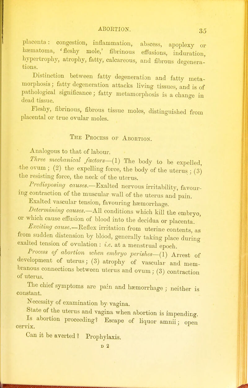 placenta: congestion, inflammation, abscess, apoiolexy or btematoma, 'fleshy mole,' fibrinous effusions, induration, liypertropby, atrophy, fatty, calcareous, and fibrous degenera- tions. Distinction between fatty degeneration and fatty meta- morphosis ; fatty degeneration attacks living tissues, and is of pathological significance; fatty metamorphosis is a change in dead tissue. Fleshy, fibrinous, fibrous tissue moles, distinguished from placental or true ovular moles. The Process op Abortion. Analogous to that of labour. Three mechanical factors~{\) The body to be expelled the ovum ; (2) the expelling force, the body of the uterus ; (3) the resisting force, the neck of the uterus. Predisposing cawses.—Exalted nervous irritabiHty, favour- ing contraction of the muscular wall of the uterus and'pain. Exalted vascular tension, favouring hsemorrhage. Determining causes.—Ml conditions which kiU the embryo or which cause effusion of blood into the decidua or placenta. ' Exciting crmse.—Keflex irritation from uterine contents, as from sudden distension by blood, generally taking place during exalted tension of ovulation : i.e. at a menstrual epoch. Process of abortion when embryo 2^erishes~{l) Arrest of development of uterus; (3) atrophy of vascular and mem- branous connections between uterus and ovum; (3) contraction of uterus. The chief symptoms are pain and hemorrhage ; neither is constant. Necessity of examination by vagina. State of the uterus and vagina when abortion is impending Is abortion proceeding? Escape of liquor amnii; open cervix. ^ Can it be averted ? Prophylaxis.