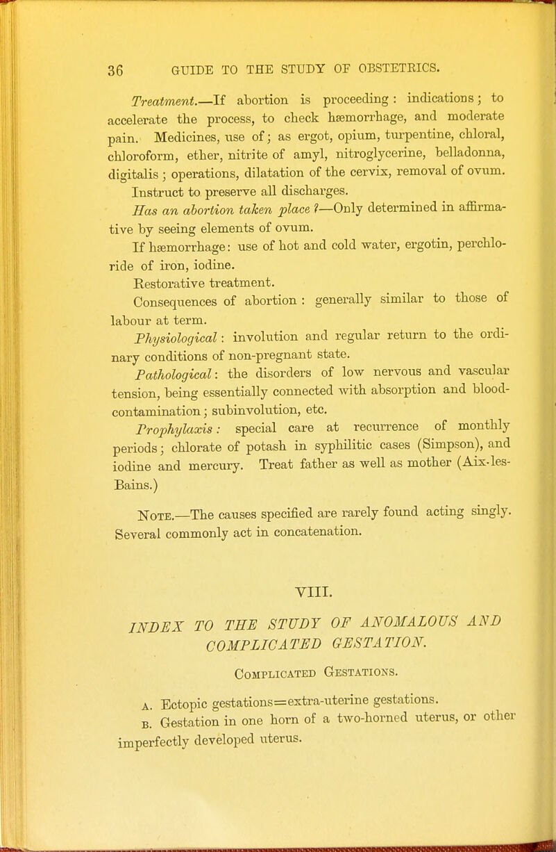Treatment.—If abortion is proceeding : indications; to accelerate the process, to check haemorrhage, and moderate pain. Medicines, use of; as ergot, opium, turpentine, chloral, chloroform, ether, nitrite of amyl, nitroglycerine, belladonna, digitalis ; operations, dilatation of the cervix, removal of ovum. Instruct to preserve all discharges. Has an abortion taken place ?—Only determined in affirma- tive by seeing elements of ovum. If hsemorrhage: use of hot and cold water, ergotin, perchlo- ride of iron, iodine. Restorative treatment. Consequences of abortion : generally similar to those of labour at term. Fhysiological: involution and regular return to the ordi- nary conditions of non-pregnant state. Pathological: the disorders of low nervous and vascular tension, being essentially connected with absorption and blood- contamination ; subinvolution, etc. Prophylaxis: special care at recurrence of monthly periods; chlorate of potash in syphilitic cases (Simpson), and iodine and mercury. Treat father as well as mother (Aix-les- Bains.) iq-QTE,—The causes speciBed are rarely found acting singly. Several commonly act in concatenation. VIII. INDEX TO TEE STUDY OF ANOMALOUS AND CO MP Lie A TED GESTA TION. Complicated Gestations. A. Ectopic gestations=extra-uterine gestations. B. Gestation in one horn of a two-horned uterus, or other imperfectly developed uterus.