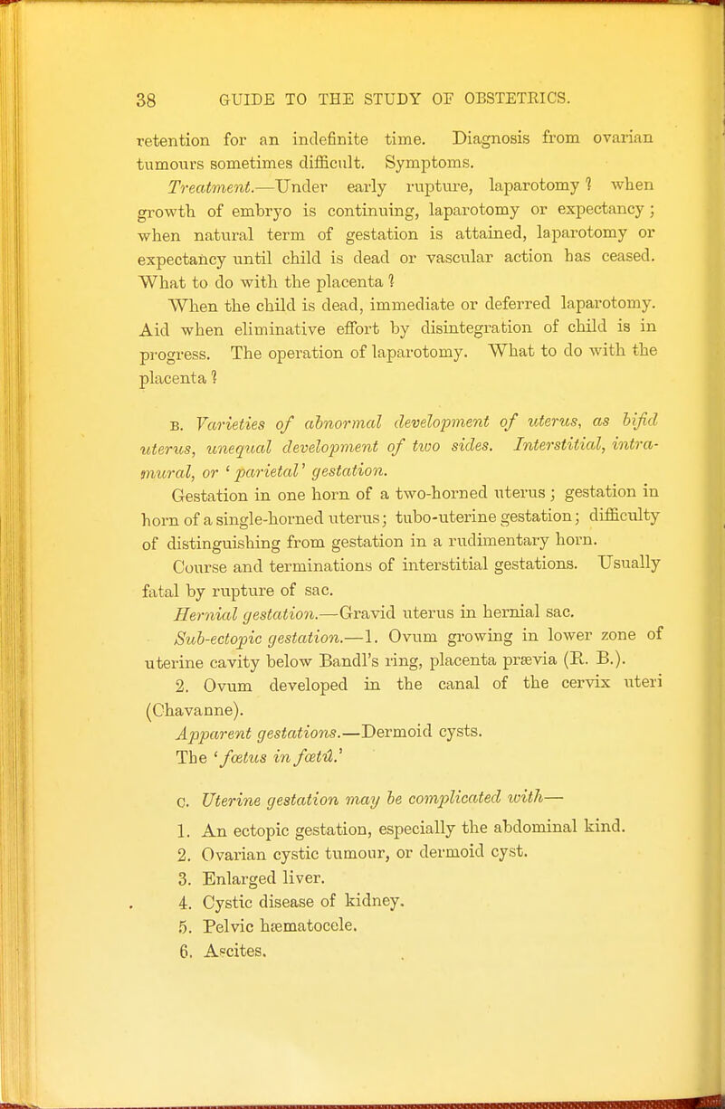 retention for an indefinite time. Diagnosis from ovarian tumours sometimes difiicult. Symptoms. Treatment.—Under early rupture, laparotomy 1 when growth of embryo is continuing, laparotomy or expectancy ; when natural term of gestation is attained, laparotomy or expectancy until child is dead or vascular action has ceased. What to do with the placenta 1 When the child is dead, immediate or deferred laparotomy. Aid when eliminative effort by disintegration of child is in progress. The operation of laparotomy. What to do with the placenta ? B. Varieties of abnormal development of uterus, as bifid uterus, uneqiud development of tiuo sides. Interstitial, intra- mural, or ' parietal' gestation. Gestation in one horn of a two-horned uterus ; gestation in horn of a single-horned uterus; tubo-uterine gestation; difficulty of distinguishing from gestation in a rudimentary horn. Course and terminations of interstitial gestations. Usually fatal by rupture of sac. Hernial gestation.—Gravid uterus in hernial sac. Sub-ecto^ic gestation.—1. Ovum growing in lower zone of uterine cavity below Bandl's ring, placenta prsevia (R. B.). 2. Ovum developed in the canal of the cervix uteri (Chavanne). Apparent gestations.—Dermoid cysts. The 'foetus in fcetH.' 0. Uterine gestation may be comp>licated ivith— 1. An ectopic gestation, especially the abdominal kind. 2. Ovarian cystic tumour, or dermoid cyst. 3. Enlarged liver. 4. Cystic disease of kidney. 6. Pelvic hsematocele. 6. A?cites.