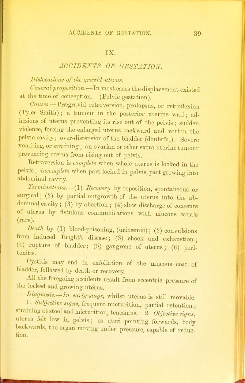 IX. ACCIDENTS OF GESTATION. Dislocations of the gravid uterus. General proposition.—In most cases the displacement existed at the time of concejition. (Pelvic gestation). Causes.—PriEgravid retroversion, prolapsus, or retroflexion (Tyler Smith); a tumour in the posterior uterine wall; ad- hesions of uterus preventing its rise out of the pelvis; sudden violence, forcing the enlarged uterus backward and within the pelvic cavity; over-distension of the bladder (doubtful). Severe vomiting, or straining; an ovarian or other extra-uterine tumour preventing uterus from rising out of pelvis. Retroversion is complete when whole uterus is locked in the pelvis ; incomplete when part locked in pelvis, part growing into abdominal cavity. Terminations.—(!) Recovery by reposition, spontaneous or surgical; (2) by partial outgrowth of the uterus into the ab- dominal cavity; (3) by abortion ; (4) slow discharge of contents of uterus by fistulous commimications with mucous canals (rare). Death by (1) blood-poisoning, (urinsemic); (2) convulsions from induced Bright's disease; (3) shock and exhaustion; (4) rupture of bladder; (5) gangrene of uterus; (6) peri- tonitis. Cystitis may end in exfoliation of the mucous coat of bladder, followed by death or recovery. All the foregoing accidents result from eccentric pressure of the locked and growing uterus. Diagnosis.~In early stage, whilst uterus is still movable. 1. 'S'MSJeciwe frequent micturition, jjartial retention; straining at stool and micturition, tenesmus. 2. Objective signs, uterus felt low in pelvis; os uteri pointing forwards, body backwards, the organ moving under pressure, capable of reduc- tion.