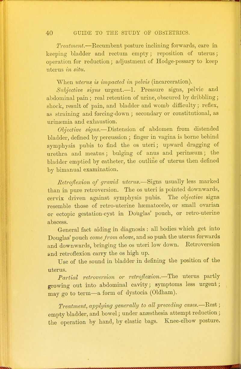 Treatment.—Recumbent posture inclining forwards, care in keeping bladder and rectum empty; reposition of uterus; operation for reduction; adjustment of Hodge-pessary to keep uterus in situ. When uterus is impacted in felvis (incarceration). Subjective signs urgent.—1. Pressure signs, pelvic and abdominal pain ; real retention of urine, obscured by dribbling ; stock, result of pain, and bladder and womb difficulty; reflex, as straining and forcing-down; secondary or constitutional, as lU'inJBmia and exhaustion. Objective signs.—Distension of abdomen from distended bladder, defined by percussion ; finger in vagina is borne behind symphysis pubis to find the os uteri: upward dragging of urethra and meatus 3 bulging of anus and perinaeum; the bladder emptied by catheter, the outline of uterus then defined by bimanual examination. Retroflexion of gravid uterus.—Signs usually less marked than in pure retroversion. The os uteri is pointed downwards, cervix driven against symphysis pubis. The objective signs resemble those of retro-uterine hsematocele, or small ovarian or ectopic gestation-cyst in Douglas' pouch, or retro-uterine abscess. General fact aiding in diagnosis : all bodies which get into Douglas' pouch come jrom above, and so push the uterus forwards and downwards, bringing the os uteri low down. Eetroversion and retroflexion carry the os high up. Use of the sound in bladder in defiiniug the position of the uterus. Partial retroversion or retroflexion.—The uterus partly growing out into abdominal cavity; symptoms less urgent; may go to term—a form of dystocia (Oldham). Treatment, applying generally to all preceding cases.—Eest; empty bladder, and bowel; under anesthesia attempt reduction; the operation by hand, by elastic bags. Knee-elbow posture.