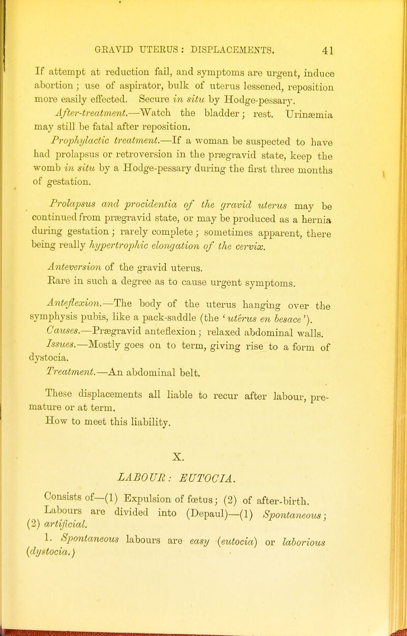 If attempt at reduction fail, and symptoms are urgent, induce abortion; use of aspii'ator, bulk of uterus lessened, reposition more easily effected. Secure in situ by Hodge-pessary. After-treatment.—Watch the bladder j rest. Urinfemia may still be fatal after reposition. Prophylactic treatment.—If a woman be suspected to have had prolapsus or retroversion in the prsegravid state, keep the womb in situ by a Hodge-pessary during the first three months of gestation. Prolapsus and procidentia of the gravid uterus may be continued from praegravid state, or may be produced as a hernia dui-ing gestation; rarely complete; sometimes aj)parent, there being really hypertrophic elongation of the cervix. Anteversion of the gravid uterus. Rare in such a degree as to cause urgent symptoms. Anteflexion.—The body of the uterus hanging over the symphysis pubis, like a pack-saddle (the ' uterus en besace'). Causes.—Praegravid anteflexion; relaxed abdominal walls. Issues.—Mostly goes on to term, giving rise to a form of dystocia. Treatment.—An abdominal belt. These displacements all liable to recur after labour, pre- mature or at term. How to meet this Liability. X. LABOUR: EUTOGIA. Consists of-(l) Expulsion of foetus; (2) of after-birth. Labours are divided into (Depaul)—(1) Spontaneous- ly) artificial. 1. Spontaneous labours are easy (eutocia) or laborious (dystocia.)