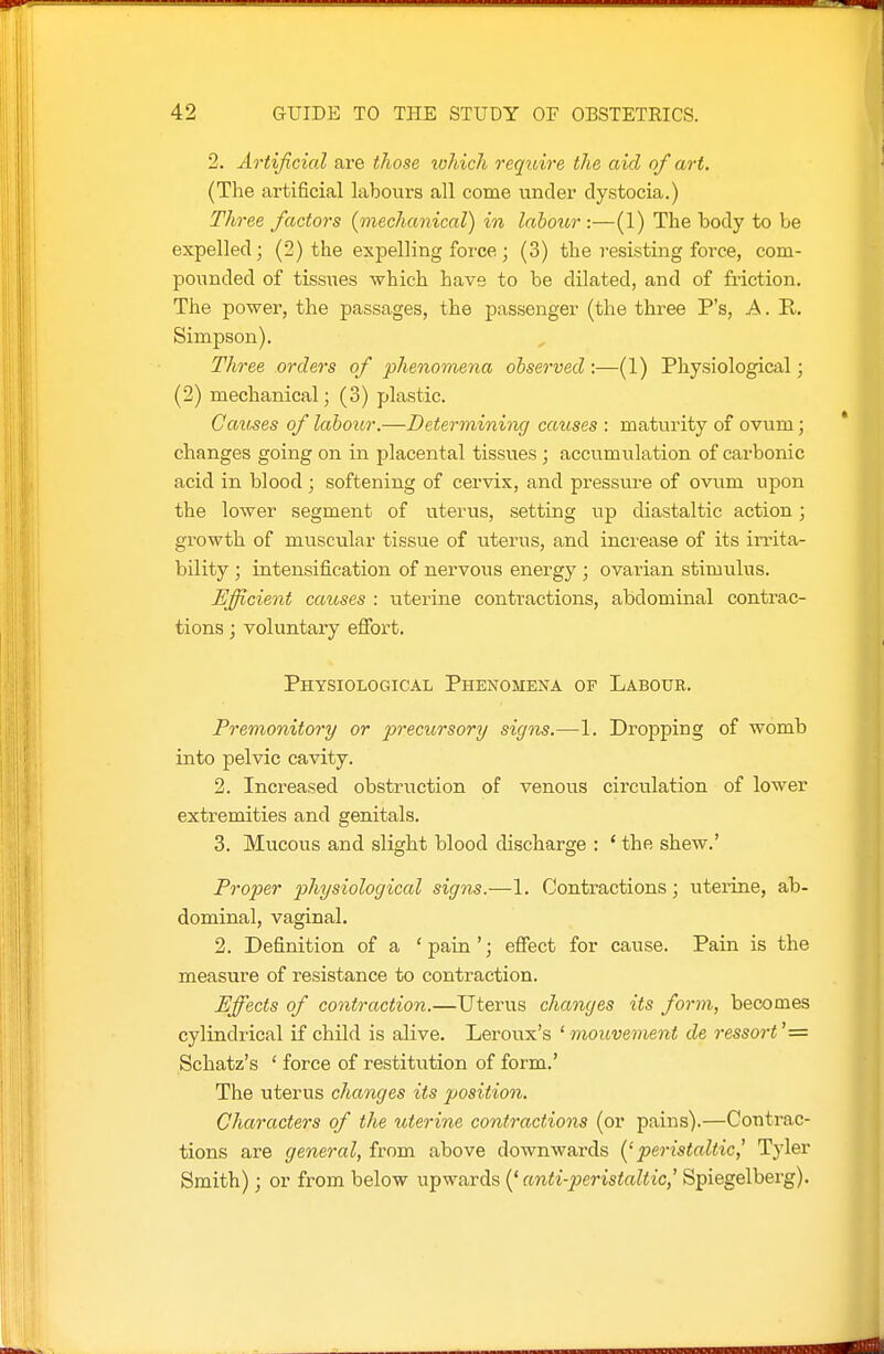 2. Artificial are those lohich reqioire the aid of art. (The artificial labours all come under dystocia.) Three factors {mechanical) in laboior :—(1) The body to be expelled; (2) the expelling force; (3) the resisting force, com- pounded of tissues which have to be dilated, and of fi'iction. The power, the passages, the passenger (the three P's, A. R. Simpson). Three orders of phenomena observed :—(1) Physiological; (2) mechanical; (3) plastic. Cav^es of labour.—Determining causes : maturity of ovum; changes going on in placental tissues ; accumulation of carbonic acid in blood ; softening of cervix, and pressure of ovum upon the lower segment of uterus, setting up diastaltic action; growth of muscular tissue of uterus, and increase of its irrita- bility ; intensification of nervous energy ; ovarian stimulus. Efficient causes : uterine contractions, abdominal contrac- tions ; voluntary efibrt. Physiological Phenomena of Labour. Premonitory or precursory signs.—1. Dropping of womb into pelvic cavity. 2. Increased obstruction of venous circulation of lower extremities and genitals. 3. Mucous and slight blood discharge : * the shew.' Proper physiological signs.—1. Contractions; uterine, ab- dominal, vaginal. 2. Definition of a 'pain'; effect for cause. Pain is the measure of resistance to contraction. Effects of contraction.—Uterus changes its form, becomes cylindrical if child is alive. Leroux's ' moiwement de ressort'= Schatz's ' force of restiti^tion of form.' The uterus changes its position. Characters of the uterine contractions (or pains).—Contrac- tions are general, from above downwards {'peristaltic,' Tyler Smith); or from below upwards (' anti-peristaltic,' Spiegelberg),