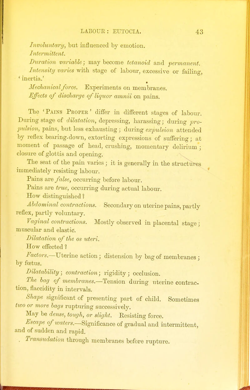 Involuntary, but influenced by emotion. Intermittent. Duration variable; may become tetanoid and permanent. Intensity varies with stage of labour, excessive or failing, ' inertia.' ■ Mechanical force. Experiments on membranes. Effects of discharge of liquor amnii on pains. The 'Pains Proper' diflfer in different stages of labour. During stage of dilatation, depressing, harassing; during juro- jmlsion, pains, but less exhausting ; during exjmlsion attended by reflex bearing-down, extorting expressions of suffering; at moment of passage of head, crushing, momentary delirium ; closure of glottis and opening. The seat of the pain varies; it is generally in the structures immechately resisting labom\ Pains are false, occun-ing before labour. Paius are true, occurring during actual labour. How distinguished % Abdominal contractions. Secondary on uterine pains, partly reflex, partly voluntary. Vaginal contractions. Mostly observed in placental stage; muscular and elastic. Dilatation of the as uteri. How effected 1 Factors.—Uterine action; distension by bag of membranes; by fcetus. Dilatability; contraction; rigidity; occlusion. The bag of membranes.—Tension during uterine contrac- tion, flaccidity in intervals. Shape significant of presenting part of child. Sometimes two or more bags rupturing successively. May be dense, tough, or slight. Resisting force. Escape 0/wa<e?-s.—Significance of gradual and intermittent, and of sudden and rapid. . Transudation through membranes before rupture.