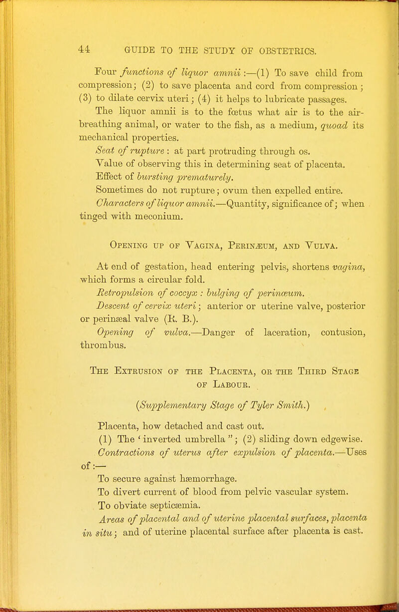 Tour functions of liquor amnii :—(1) To save child from compression; (2) to save placenta and cord from compression ; (3) to dilate cervix uteri; (4) it helps to lubricate passages. The liquor amnii is to the foetus what air is to the air- breathing animal, or water to the fish, as a medium, quoad its mechanical properties. Seat of rupture : at part protruding through os. Yalue of observing this in determining seat of placenta. Effect of bursting prematurely. Sometimes do not ruptiire; ovum then expelled entire. Characters of liquor amnii.—Quantity, significance of; when tinged with meconium. Opening up of Vagina, Perineum, and Yulva. At end of gestation, head entering pelvis, shortens vagina, which forms a circular fold. Retropulsion of coccyx : bulging of 2'>erinceum. Descent of cervix uteri; anterior or uterine valve, posterior or perinseal valve (K B.). Opening of vulva.—Danger of laceration, contusion, thrombus. The Extrusion of the Placenta, or the Third Stage OF Labour. {Supplementary Stage of Tyler Smith.) Placenta, how detached and cast out. (1) The 'inverted umbrella (2) sliding down edgewise. Contractions of uterus after expulsion of placenta.—Uses of :— To secure against haemorrhage. To divert current of blood from pelvic vascular system. To obviate septicaemia. Areas of placental and of uterine placental surfaces, placenta in situ; and of uterine placental surface after placenta is cast.