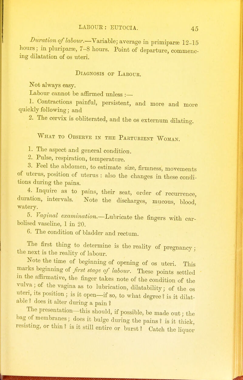 Duration of labour.—Variable; average in primipar* 12-15 hours ; in pluriparfe, 7-8 hours. Point of departure, commenc- ing dilatation of os uteri. Diagnosis of Labour. Not always easy. Labour cannot be affirmed unless :— 1. Contractions painful, persistent, and more and more quickly following; and 2. The cervix is obliterated, and the os externum dilating. What to Observe in the Parturient Woman. 1. The aspect and general condition. 2. Pulse, respiration, temperature. 3. Feel the abdomen, to estimate size, firmness, movements of uterus, position of uterus : also the changes in these condi- tions dming the pains. 4. Inquire as to pains, their seat, order of recurrence duration, intervals. Note the discharges, mucous, blood' watery. ' 5. Vaginal examination.—Luhric&tQ the fingers with car- bolised vaseline, 1 in 20. 6. The condition of bladder and rectum. The first thing to determine is the reahty of prec^nancy • the next is the reality of labour. ' Note the time of beginning of opening of os uteri. This marks beginning of first stage of labour. These points settled in the afiirmative, the finger takes note of the condition of the vulva; of the vagina as to lubrication, dilatability; of the os nteri its position; is it open-if so, to what degree ? is it dilat- able ? does it alter during a pain 1 The presentation-this should, if possible, be made out; the bag of membranes; does it bulge during the pains 2 is it thick resisting, or thin 1 is it still entire or burst ? Catch the liquor
