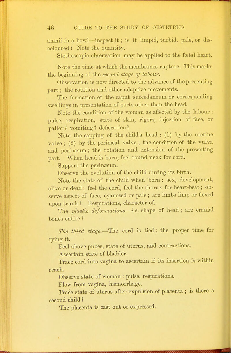 amnii in a bowl—inspect it; is it limpid, turbid, pale, or dis- coloured 1 Note the quantity. Stethoscopic observation may be applied to the foetal heart. IsTote the time at which the membranes rupture. This marks the beginning of the second stage of labour. Observation is now directed to the advance of the presenting part ] the rotation and other adaptive movements. The formation of the caput succedaneum or coiTesponding swellings in presentation of parts other than the head. Note the condition of the woman as affected by the labour : pulse, respiration, state of skin, rigors, injection of face, or pallor? vomiting 1 defsecation? Note the capping of the child's head : (1) by the uterine valve; (2) by the perinseal valve ; the condition of the vulva and perinseum; the rotation and extension of the presenting part. When head is born, feel round neck for cord. Siipport the perinseum. Observe the evolution of the child during its bii-th. Note the state of the child when born : sex, development, alive or dead; feel the cord, feel the thorax for heart-beat; ob- serve aspect of face, cyanosed or pale; are limbs limp or flexed upon trunk 1 Respirations, character of. The 2^^(^''Si'io deformations—i.e. shape of head; are cranial bones entire 1 The third stage.—The cord is tied; the proper time for tying it. Feel above pubes, state of uterus, and contractions. Ascertain state of bladder. Trace cord into vagina to ascertain if its insertion is within reach. Observe state of woman : pulse, respirations. Flow from vagina, haemorrhage. Trace state of uterus after expulsion of placenta ; is there a second child ? The placenta is cast out or expressed.