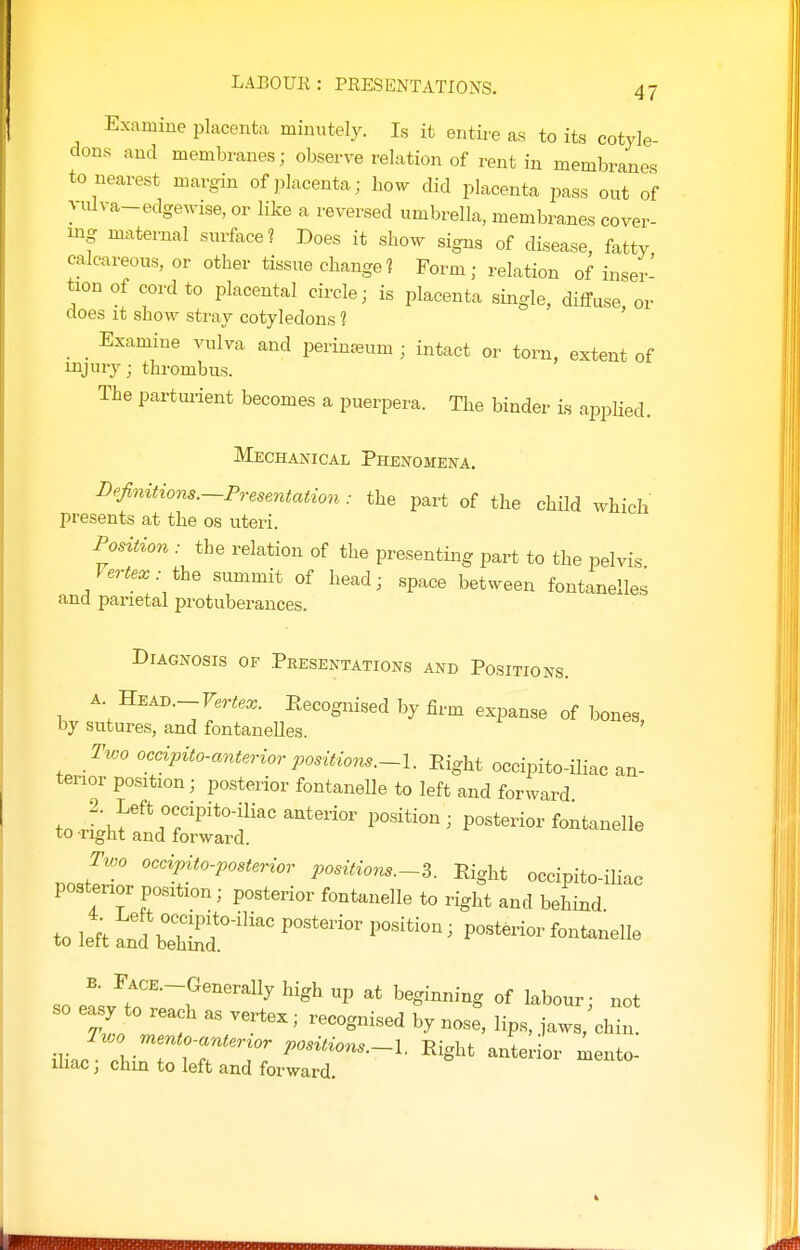 Examine placenta minutely. Is it entire as to its cotyle- dons and membranes; observe relation of rent in membranes to nearest margin of placenta; how did placenta pass out of yulva-edgewise, or like a reversed umbrella, membranes cover- ing maternal surface? Does it show signs of disease, fatty calcareous, or other tissue change? Form; relation of inser- tion of cord to placental circle; is placenta single, diffuse, or does it show stray cotyledons 1 Examine vulva and perin^eum ; intact or torn, extent of injury; thrombus. The partui-ient becomes a puerpera. The binder is applied. Mechanical Phenomena. Dejtnitions.-Presentation: the part of the child which presents at the os uteri. Position : the relation of the presenting part to the pelvis the summit of head; space between fontanelles and parietal protuberances. Diagnosis of Presentations and Positions. A Head.-Fer^.^. Recognised by firm expanse of bones, by sutures, and fontaneUes. ' Two occipito-anterior positions.-l. Eight occipito-iliac an- terior position; posterior fontaneUe to left and forward ^oi^^:^''^^ ''^^ posterior fontanelle Tioo occipito-posterior positions.~Z. Eight occipito-iliac postenor position; posterior fontanelle to right and behind to le^t Ltbltf'^^ ''''''''' ''^^^ ~ —^ B. rACE.-Generally high up at beginning of labour- not so easy to reach as vertex; recognised by nose^, lips, Z: ^. Two mento-^^^^^^^^ positions.-l. Eight anterior xLento- ihac; chin to left and forward.