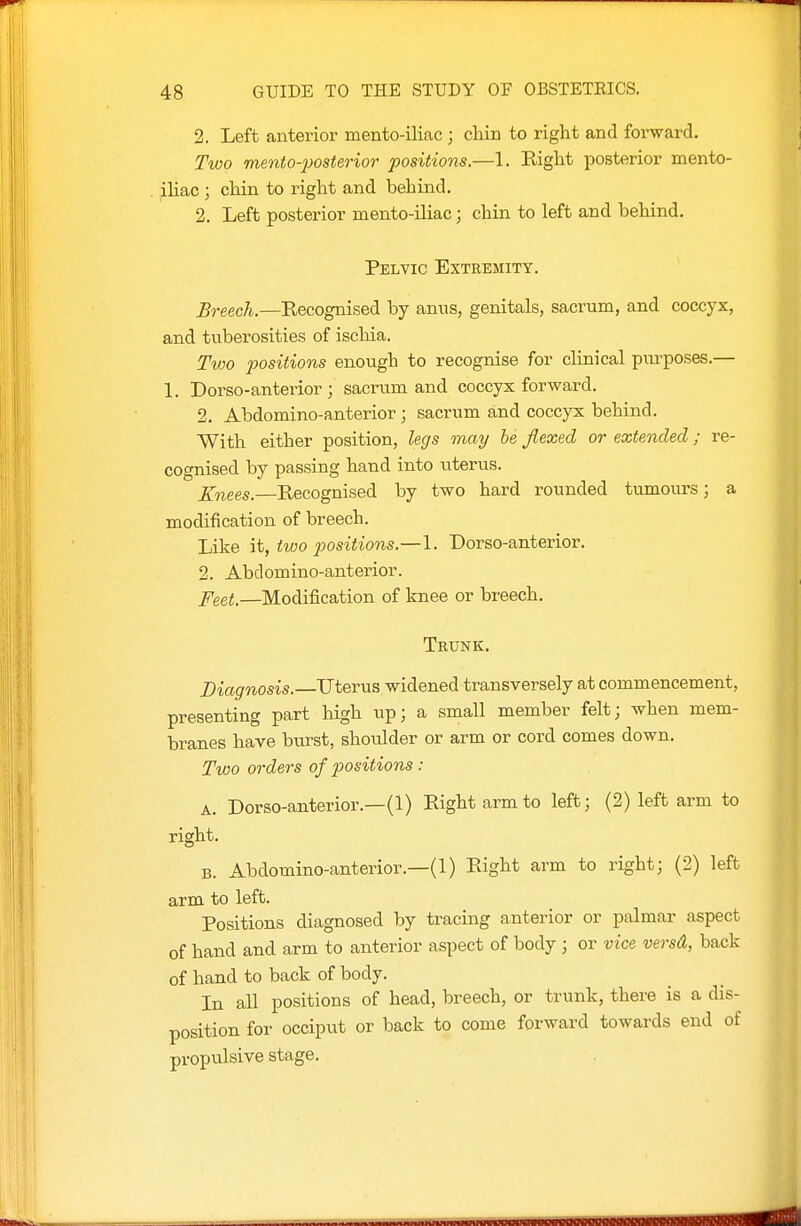 2. Left anterior mento-iliac ; chin to right and forward. Two mento-posterior positions.—1. Right posterior mento- . iliac; chin to right and behind. 2. Left posterior mento-iliac; chin to left and behind. Pelvic Extremity. Breech.—Eecognised by anus, genitals, sacrum, and coccyx, and tuberosities of ischia. Two positions enough to recognise for clinical purposes.— 1. Dorso-anterior ; sacrum and coccyx forward. 2. Abdomino-anterior; sacrum and coccyx behind. With either position, legs may he flexed or extended; re- cognised by passing hand into uterus. Xnees.—Recognised by two hard rounded tumours; a modification of breech. Like it, two positions.—1. Dorso-anterior. 2. Abdomino-anterior. ^eei.—Modification of knee or breech. Trunk. Diagnosis.—Uterus widened transversely at commencement, presenting part high up; a small member felt; when mem- branes have burst, shoulder or arm or cord comes down. Two orders of positions : A. Dorso-anterior.—(1) Right arm to left; (2) left arm to right. B. Abdomino-anterior.—(1) Right arm to right; (2) left arm to left. Positions diagnosed by tracing anterior or palmar aspect of hand and arm to anterior aspect of body ; or vice versd, back of hand to back of body. In all positions of head, breech, or trunk, there is a dis- position for occiput or back to come forward towards end of propulsive stage.
