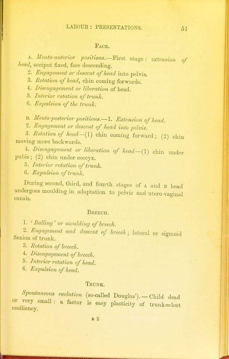 Face, A. Mento-anterior positions.—First stage : exiensio7i of head, occiput fixed, face descending. 2. Eiigagement or descent of head into pelvis. 3. notation of head, chin coming forwards. 4. Disengagement or liberation of head. 5. Interior rotation of trunk. 6. Expulsion of the trunk. B. Mento-posterior positions.—I. Extension of head. 2. Engagement or descent of head into 2)elvis. 3. Rotation of head—{I) chin coming forward; (2) chin moving more backwards. 4. Disengagement or liberation of head—(I) chin under pubis ; (2) chin under coccyx. 5. Interior rotation of trunk. 6. Expulsion of trunk. During second, thii'd, and fourth stages of a and b head undergoes moulding in adaptation to pelvic and utero-va<^inal canals. ° Breech. 1. ' Balling ' or moulding of breech. 2. Engagement and descent of breech ■ lateral or sigmoid flexion of trunk. ° 3. Rotation of breech. 4. Disengagement of breech. 5. Interior rotation of head. 6. Expulsion of head. Trunk. Spontaneous evolution (so-called Douglas'). — Child dead or veiy small : a factor is easy plasticity of trunk=lost resiliency, E 2