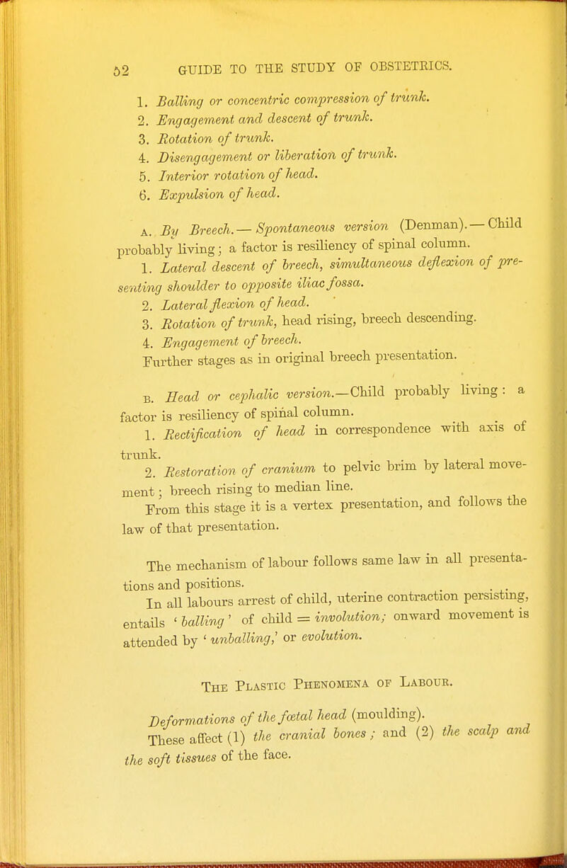 1. Balling or concentric compression of trunk. 2. Engagement and descent of trunk. 3. Rotation of trunk. 4. Disengagement or liberation of trunk. 5. Interior rotation of head. 6. Expulsion of head. A. By Breech.—Spontaneous version (Denman). — Child probably living; a factor is resHiency of spinal column. 1. Lateral descent of breech, simultaneous deflexion of pre- senting shoulder to opposite iliac fossa. 2. Lateral flexion of head. 3. Rotation of trunk, head rising, breech descending. 4. Engagement of breech. Further stages as in original breech presentation. B. Head or cephalic version.—(JhM probably Hving : a factor is resiliency of spinal column. 1. Rectification of head in correspondence with axis of trunk. , 1 . T 2. Restoration of cranium to pelvic brim by lateral move- ment ; breech rising to median line. From this stage it is a vertex presentation, and follows the law of that presentation. The mechanism of labour follows same law in aU presenta- tions and positions. , , In all labours arrest of child, uterine contraction persisting, entaHs ' ballrtig ' of chUd = involution; onward movement is attended by ' unballing,' or evolution. The Plastic Phenomena of Labour. Deformations of the foetal head (moulding). These affect (1) the cranial bones ; and (2) the scalp and the soft tissues of the face.