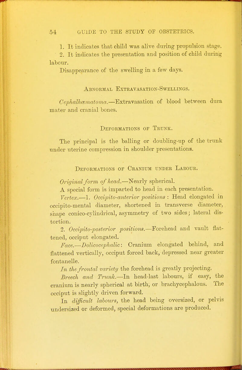 1. It indicates that child -was alive during propulsion stage. 2. It indicates the presentation and position of child during labour. Disappearance of the swelling in a few days. Abnormal Extravasation-Swellings. Gephalhcematoma.—Extravasation of blood between dura mater and cranial bones. Deformations of Trunk. The principal is the balling or doubling-up of the trunk under uterine compression in shoulder presentations. Deformations of Cranium under Labour. Original form of head.—Nearly spherical. A special form is imparted to head in each presentation. Yertex.—1. Occipito-anterior positions : Head elongated in occipito-mental diameter, shortened in transverse diameter, shape conico-cylindrical, asymmetry of two sides; lateral dis- tortion. 2. Occipito-posterior positions,—Forehead and vault flat- tened, occiput elongated. Face.—Dolicocephalic: Cranium elongated behind, and flattened vertically, occiput forced back, depressed near greater fontanelle. In the frontal var iety the forehead is greatly projecting. Breech and Trunk.—In head-last labours, if easy, the cranium is nearly spherical at birth, or brachycephalous. The occiput is slightly driven forward. In difficult labours, the head being oversized, or pelvis undersized or deformed, special deformations are produced.