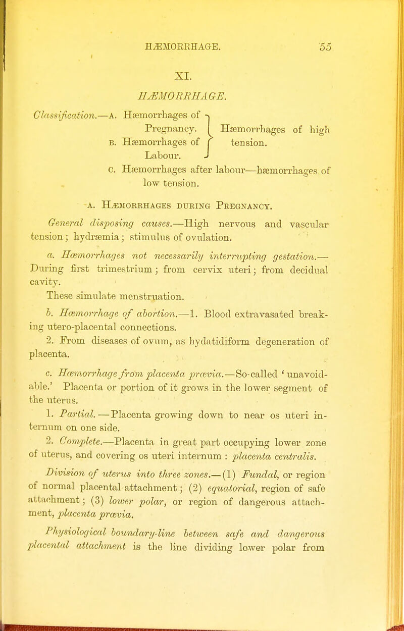 XI. HEMORRHAGE. Classification.—A. Hfemorrhages of -\ Pregnancy. I HsemorrLages of high B. Hemorrhages of j tension. Labour. J c. Haemorrhages after labour—hsemorrhao-es of low tension. A. HEMORRHAGES DURING PREGNANCY. General disposing causes.—High nervous and vascular tension; hydrsemia; stimulus of ovulation. a. Hcemorrhages not necessarily interrupting gestation.— During first trimestrium; from cervix uteri; from decidual cavity. These simulate menstruation. b. Ilcemorrhage of abortion.—1. Blood extravasated break- ing utero-placental connections. 2. From diseases of ovum, as hydatidiform degeneration of placenta. c. Hcemorrhage from placenta prcevia.—So-called ' unavoid- able.' Placenta or portion of it grows in the lower segment of the uterus. 1. Partial.—Placenta growing down to near os uteri in- ternum on one side. 2. Complete.—Placenta in gi-eat part occupying lower zone of uterus, and covering os uteri internum : placenta centralis. Division of uterus into three zones.—(1) Fundal, or region of normal placental attachment; (2) equatorial, region of safe attachment; (3) lower polar, or region of dangerous attach- ment, placenta prcevia. Physiological houndary-line between safe and dangerous placental attachment is the line dividing lower polar from