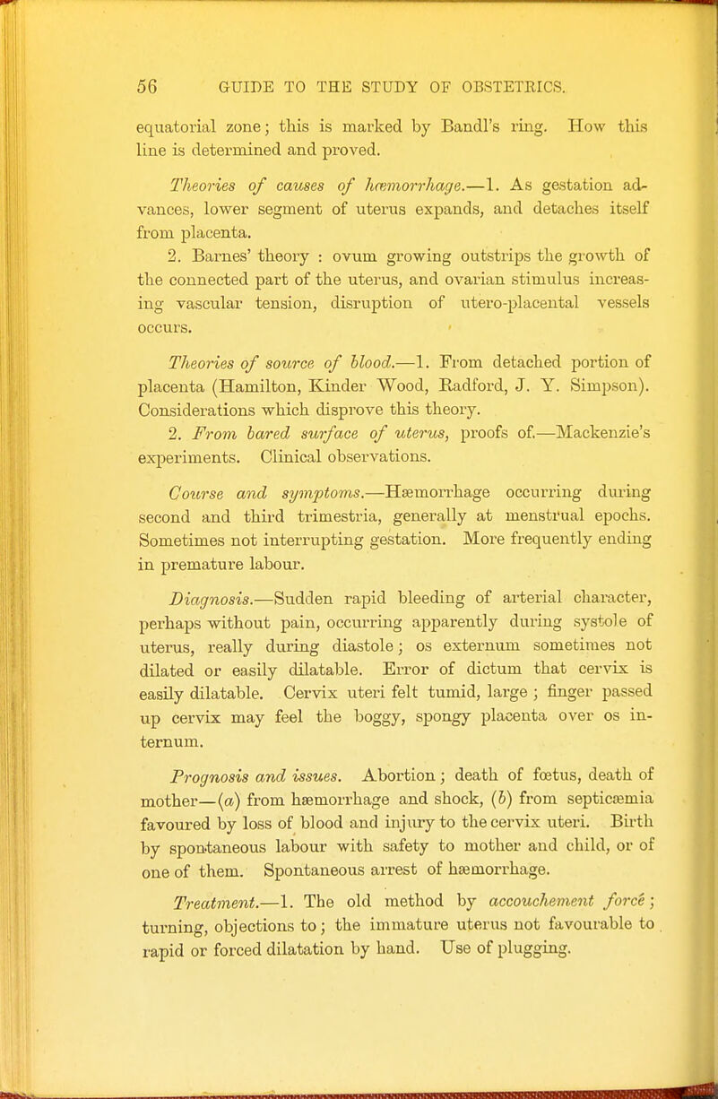 equatorial zone; this is marked by Bandl's ring. How this line is determined and proved. Theories of causes of hemorrhage.—1. As gestation ad- vances, lower segment of uterus expands, and detaches itself from placenta. 2. Barnes' theory : ovum growing outstrips the growth of the connected part of the uterus, and ovarian stimulus increas- ing vascular tension, disruption of utero-placental vessels occurs. Theories of source of Hood.—1. From detached portion of placenta (Hamilton, Kinder Wood, Radford, J. Y. Simpson). Considerations which disprove this theory. 2. From bared surface of uterus, proofs of—Mackenzie's experiments. Clinical observations. Course and symptoms.—Haemorrhage occurring during second and third trimestria, generally at menstrual epochs. Sometimes not interrupting gestation. More frequently ending in premature labour. Diagnosis.—Sudden rapid bleeding of arterial character, perhaps without pain, occurring apparently during systole of uterus, really during diastole; os externum sometimes not dilated or easily dilatable. Error of dictum that cervix is easily dilatable. Cervix uteri felt tumid, large ; finger passed up cervix may feel the boggy, spongy placenta over os in- ternum. Prognosis and issues. Abortion; death of foetus, death of mother—{a) from haemorrhage and shock, {h) from septicremia favoured by loss of blood and injury to the cervix uteri. Bii-th by spontaneous labour with safety to mother and child, or of one of them. Spontaneous arrest of haemorrhage. Treatment.—1. The old method by accouchement force; turning, objections to; the immature uterus not favourable to rapid or forced dilatation by hand. Use of plugging.