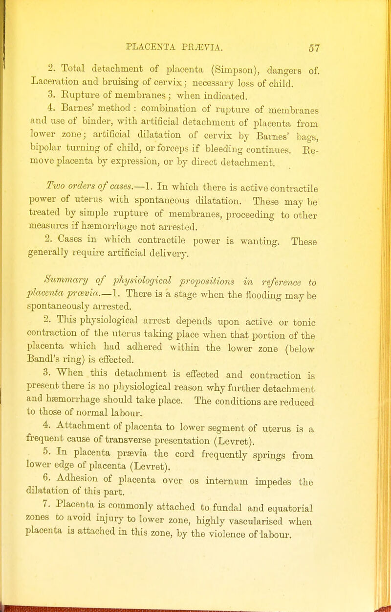 2. Total detachment of j^lacenta (Simpson), dangers of. Laceration and bruising of cervix; necessary loss of child. 3. Eupture of membranes ; when indicated. 4. Barnes' method : combination of rupture of membranes and use of binder, with artificial detachment of placenta from lower zone; artificial dilatation of cervix by Bai-nes' baos, bipolar tiu-ning of child, or forceps if bleeding continues. Ee- move placenta by expression, or by dii-ect detachment. Tioo orders of cases.—\. In which there is active contractile power of uterus with spontaneous dilatation. These may be treated by simple rupture of membranes, proceeding to other measures if hasmorrhage not arrested. 2. Cases in which contractile power is wanting. These generally require artificial delivery. Summary of 2>hysiological 2Jropositions in reference, to ■placenta i^ravia.—1. There is a stage when the flooding maybe spontaneously arrested. 2. This physiological arrest depends upon active or tonic contraction of the uterus taking place when that portion of the placenta which had adhered within the lower zone (below Bandl's ring) is effected. 3. When this detachment is effected and contraction is present there is no physiological reason why further detachment and hemorrhage should take place. The conditions are reduced to those of normal labour. 4. Attachment of placenta to lower segment of uterus is a frequent cause of transverse presentation (Levi-et). 5. In placenta prtevia the cord frequently springs from lower edge of placenta (Levret), 6. Adhesion of placenta over os internum impedes the dilatation of this part. 7. Placenta is commonly attached to fundal and equatorial zones to avoid injury to lower zone, highly vascularised when placenta is attached in this zone, by the violence of labour.