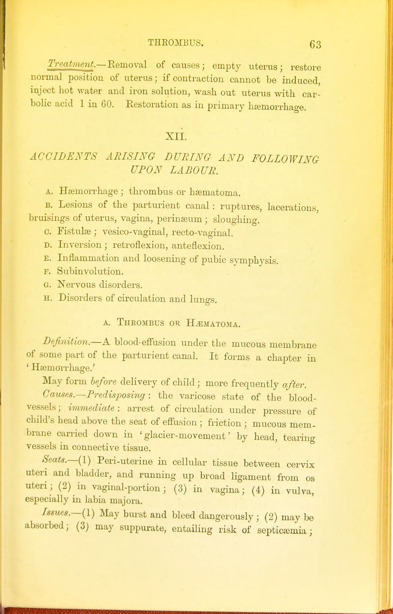 Treatment.—Removal of causes; empty uterus; restore normal position of uterus; if contraction cannot be induced, inject hot water and iron solution, wash out uterus with car- bolic acid 1 in 60. Restoration as in primary htemorrhage. xii. ACCIDENTS ARISING LURING AND FOLLOWING UPON LABOUR. A. Haemorrhage ; thrombus or hasmatoma. B. Lesions of the parturient canal : ruptures, lacerations, bruisings of viterus, vagina, periuaeum ; sloughing. 0. Fistula ; vesico-vaginal, recto-vaginal. D. Inversion ; retroflexion, anteflexion. E. Inflammation and loosening of pubic sym^jhysis. F. Subinvolution. G. Nervous disorders. H. Disorders of circulation and lungs. A. Theombus or Hematoma, Lefinition.—A blood-effusion under the mucous membrane of some part of the parturient canal. It forms a chapter in ' HsemoiThage.' May form hefora delivery of child; more frequently after. Causes.—Predisposing: the varicose state of the blood- vessels ; immediate : arrest of circulation under pressure of child's head above the seat of effusion; friction ; mucous mem- brane carried down in 'glacier-movement' by head, tearing vessels in connective tissue. Seats.—{!) Peri-uterine in cellular tissue between cervix uteri and bladder, and running up broad ligament from os uteri; (2) in vaginal-portion; (.3) in vagina; (4) in vulva, especially in labia majora. Issues.—{!) May bluest and bleed dangerously ; (2) may be absorbed; (3) may suppm-ate, entailing risk of septiciemia;