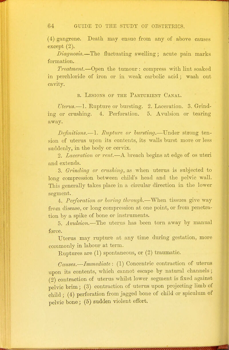 (4) gangrene. Death may ensue from any of above causes except (2). Diagnosis.—The fluctuating swelling; acute pain marks formation. , Treatment.—Open the tumour: compress with lint soaked in perchloride of iron or in weak carbolic acid; wash out cavity. B, Lesions of the Parturient Canal. Uterus.—1. Rupture or bursting. 2. Laceration. 3. Grind- ing or crushing. 4. Perforation. 5. Avulsion or tearing away. Definitions.—1. Rupticre or bursting.—Under strong ten- sion of uterus upon its contents, its walls burst more or less suddenly, in the body or cervix. 2. Laceration or rent.—A breach begins at edge of os uteri and extends. 3. Grinding or crushing, as when uterus is subjected to long compression between child's head and the pelvic wall. This generally takes place in a circular direction in the lower segment. 4. Perforation or boring through.—When tissues give way from disease, or long compression at one point, or fi'om penetra- tion by a spike of bone or instruments. 5. Avulsion.—The uterus has been torn away by manual force. Uterus may rupturie at any time during gestation, more commonly in labour at term. Pvuptures are (1) spontaneous, or (2) traumatic. Causes.—Immediate : (!) Concentric contraction of uterus upon its contents, which cannot escape by natural channels; (2) contraction of uterus whilst lower segment is fixed against pelvic brim; (3) contraction of uterus upon projecting limb of child ; (4) perforation from jagged bone of child or spiculum of pelvic bone; (5) sudden violent efibrt.