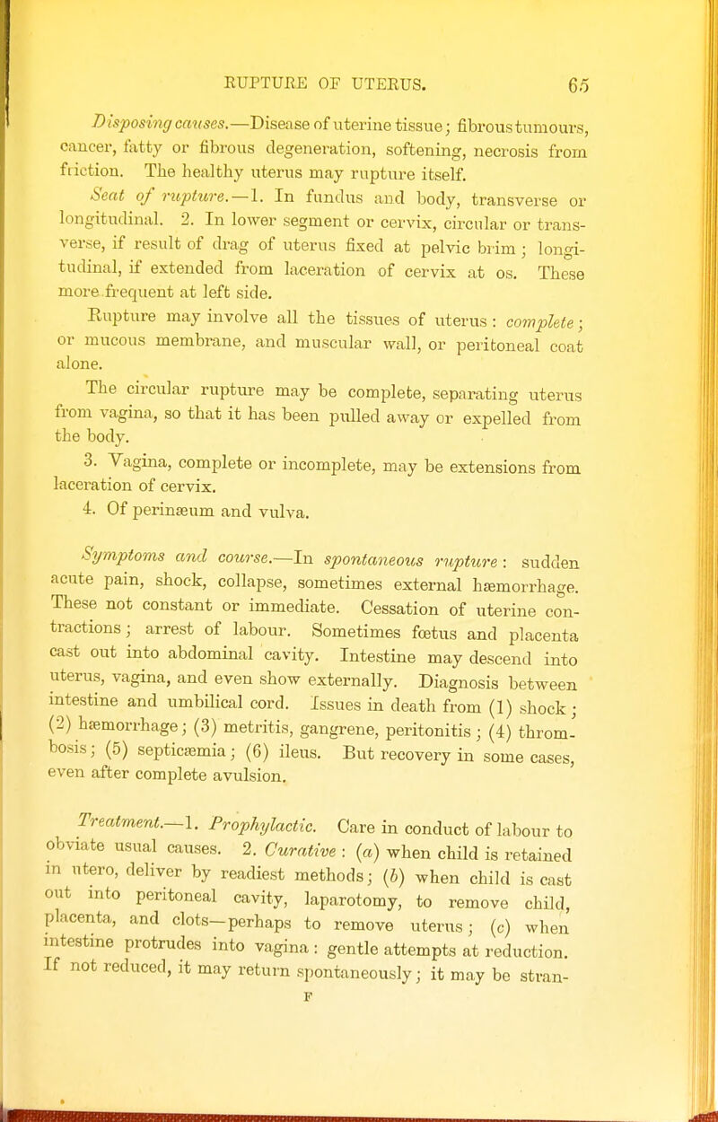 RUPTURE OF UTERUS. 65 Disposing causes.—Disease of uterine tissue; fibrous tumours, cancer, fatty or fibrous degeneration, softening, necrosis from friction. Tiie healthy uterus may rupture itself. Seat of rupture.—1. In fundus and body, transverse or longitudinal. 2. In lower segment or cervix, circular or trans- verse, if result of drag of uterus fixed at pelvic brim • lon^^i- tudmal, if extended from laceration of cervix at os. These more.frequent at left side. Rupture may involve all the tissues of uterus : complete; or mucous membrane, and muscular wall, or peritoneal coat alone. The circular rupture may be complete, separating uterus from vagina, so that it has been pulled away or expelled from the body. 3. Vagina, complete or incomplete, may be extensions from laceration of cervix. 4. Of perinseum and vulva. Symptoms and course.~In spontaneous rupture : sudden acute pain, shock, collapse, sometimes external htemorrhage. These not constant or immediate. Cessation of uterine con- tractions; arrest of labour. Sometimes foetus and placenta cast out into abdominal cavity. Intestine may descend into uterus, vagina, and even show externally. Diagnosis between intestine and umbilical cord. Issues in death from (1) shock; (2) hsemorrhage; (3) metritis, gangrene, peritonitis; (4) throm- bosis ; (5) septicajmia; (6) ileus. But recovery in some cases, even after complete avulsion. Treatment.—I. Prophylactic. Care in conduct of labour to obviate usual causes. 2. Curative : (a) when child is retained m utero, deliver by readiest methods; (i) when child is cast out into peritoneal cavity, laparotomy, to remove child, placenta, and clots-perhaps to remove uterus; (c) when intestine protrudes into vagina : gentle attempts at reduction. If not reduced, it may return spontaneously; it may be stran- \
