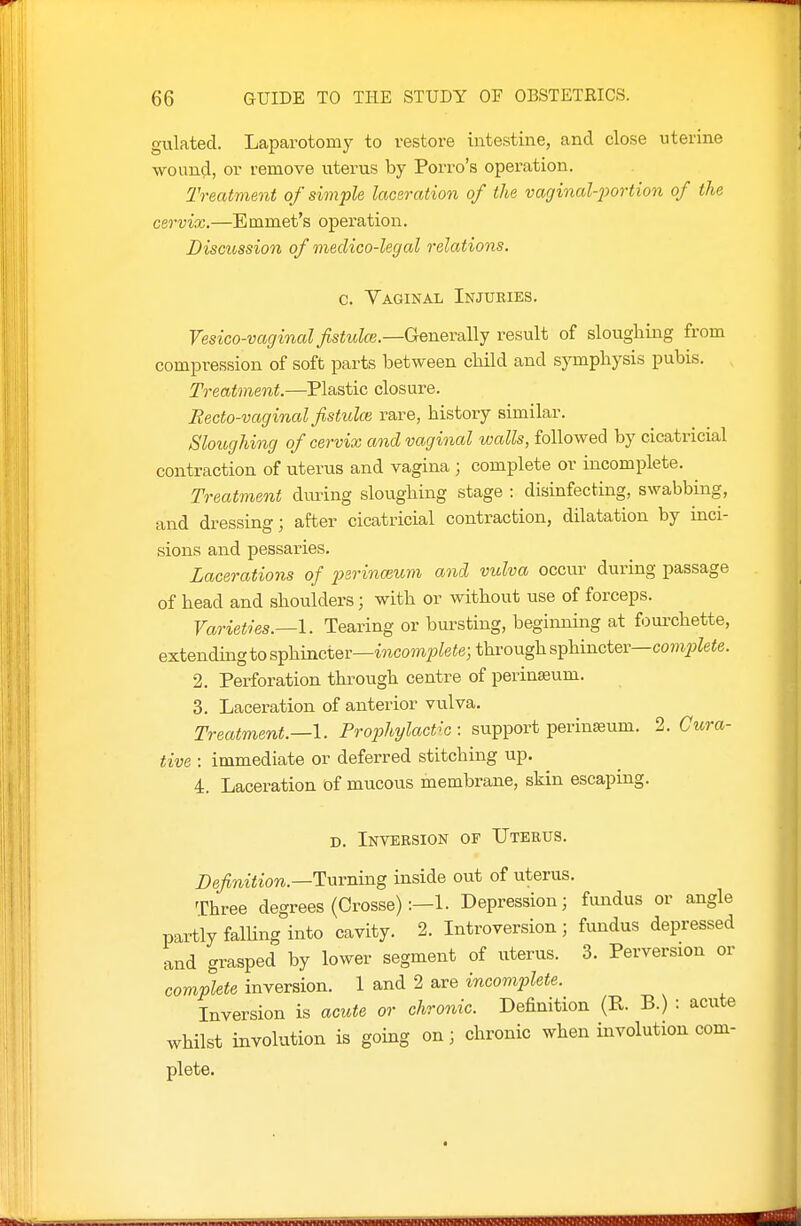 gulated. Laparotomy to restore intestine, and close uterine wound, or remove uterus by Porro's operation. Treatment of simple laceration of the vaginal-i)ortion of the cervix.—Emmet's operation. Discussion of medico-legal relations. c. Vaginal Injuries. Vesico-vaginal fistula}.—GenevaWy result of sloughing from compression of soft parts between cbild and symphysis pubis. Treatment.—Plastic closure. Recto-vaginal fistulce, rare, history similar. Sloughing of cervix and vaginal walls, followed by cicatricial contraction of uterus and vagina ; complete or incomplete. Treatment dming sloughing stage : disinfecting, swabbing, and dressing; after cicatricial contraction, dilatation by inci- sions and pessaries. Lacerations of 2}srina}um and vulva occur during passage of head and shoulders; with or without use of forceps. Varieties.—I. Tearing or bursting, beginning at fourchette, extending to s^hm.ctQv—incomplete; through s^\n.nci&v—complete. 2. Perforation through centre of perinseum. 3. Laceration of anterior vulva. Treatment.—I. Trophylactlc : support perinseum. 2. Cura- tive : immediate or deferred stitching up. 4. Laceration of mucous membrane, skin escaping. D. Inveesion of Uterus. Z)e/wi<ioTC.—Turning inside out of uterus. Three degrees (Crosse) Depression; fundus or angle partly falling into cavity. 2. Introversion; fundus depressed and grasped by lower segment of uterus. 3. Perversion or complete inversion. 1 and 2 are incomplete. Inversion is acute or chronic. Definition (R. B.) : acute whilst involution is going on; chronic when involution com- plete.
