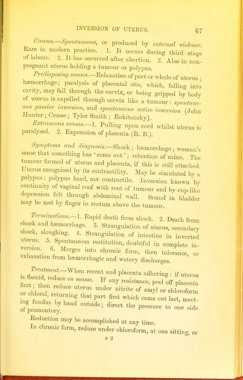 Causes.—Spontaneous, or produced by external violence. Rare m modern practice. 1. It occurs during third stage ot labour. 2. It has occurred after abortion. 3. Also in non- pregnant uterus holding a tumom^ or polypus. Predisposintj c«M5e.9.—Relaxation of part or whole of uterus • haemorrhage; paralysis of placental site, which, falling into cavity, may fall through the cervix, or being gripped by body of uterus is expelled through cervix like a tumour • spontane ous passive inversion, and spontaneous active inversion (John Hunter; Crosse; Tyler Smith ; Rokitansky). Extraneous canses.~l. Pulling upon cord whilst uterus is paralysed. 2. Expression of jjlacenta (R. B.). Symptoms and diagnosis.~^hoc^^ ■ haemorrhage; woman's sense that something has ' come out'; retention of urine The tumour formed of uterus and placenta, if this is still attached Uterus recognised by its contractility. May be simulated by a polypus : polypus hard, not contractile. Inversion known by contmmty of vaginal roof with root of tumour and by cup-like depression felt through abdominal wall. Sound in bladder may be met by finger in rectum above the tumour. Terminations.—l. Rapid death from shock. 2. Death from shock and hemorrhage. 3. Strangulation of uterus, secondary shock, sloughmg. 4. Strangulation of intestine in inverted uterus. 5. Spontaneous restitution, doubtful in complete in- version 6 Merges into chronic form, then tolezance, or exhaustion from haemorrhagic and watery discharges. _ /-^/«.-When recent and placenta adhering : if uterus IS flaccid, reduce pt) • , s • ^ ulwus first • thin r? ? resistance, peel off placenta fiist then reduce uterus under nitrite of amyl or chloroform or chloral, returning that part first which came out last, mee :7pit:orr^^' —- - Reduction may be accompKshed at any time In chronic form, reduce under chloroform, at one sitting, or