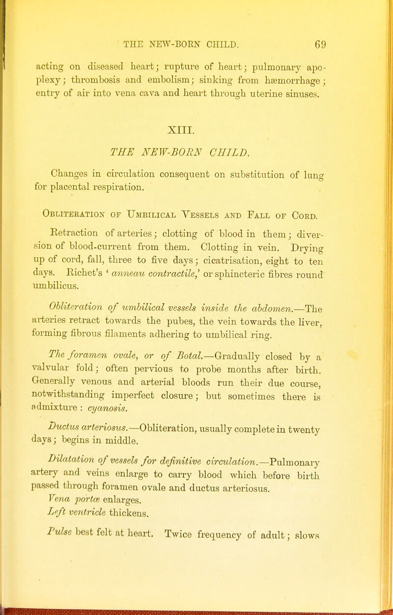 acting on diseased heart; rupture of heart; pulmonary a,po- plexy; thrombosis and embolism; sinking from h£emorrhage; entry of air into vena cava and heart through utei'ine sinuses. XIII. TEB NEW-BORN CHILD. Changes in circulation consequent on substitution of lung for placental respiration. Obliteration of Umbilical Vessels and Fall of Coed. Retraction of arteries; clotting of blood in them; diver- sion of blood-current from them. Clotting in vein. Drying up of cord, fall, three to five days; cicatrisation, eight to ten days. Richet's ' anneau contractile,' or sphincteiic fibres round umbilicus. Obliteration of umbilical vessels inside the abdomen.—The arteries retract towards the pubes, the vein towards the liver, forming fibrous filaments adhering to umbilical ring. The foramen ovale, or of ^oto?.—Gradually closed by a valvular fold; often pervious to probe months after birth. Generally venous and arterial bloods run their due course, notwithstanding imperfect closure; but sometimes there is admixture : cyanosis. Ductus arteriosus.—Obliteration, usually complete in twenty days; begins in middle. Dilatation of vessels for definitive circulation.—Tulmonary artery and veins enlarge to carry blood which before birth passed through foramen ovale and ductus arteriosus. Vena portce enlarges. Left ventricle thickens. Pulse best felt at heai-t. Twice frequency of adult; slows