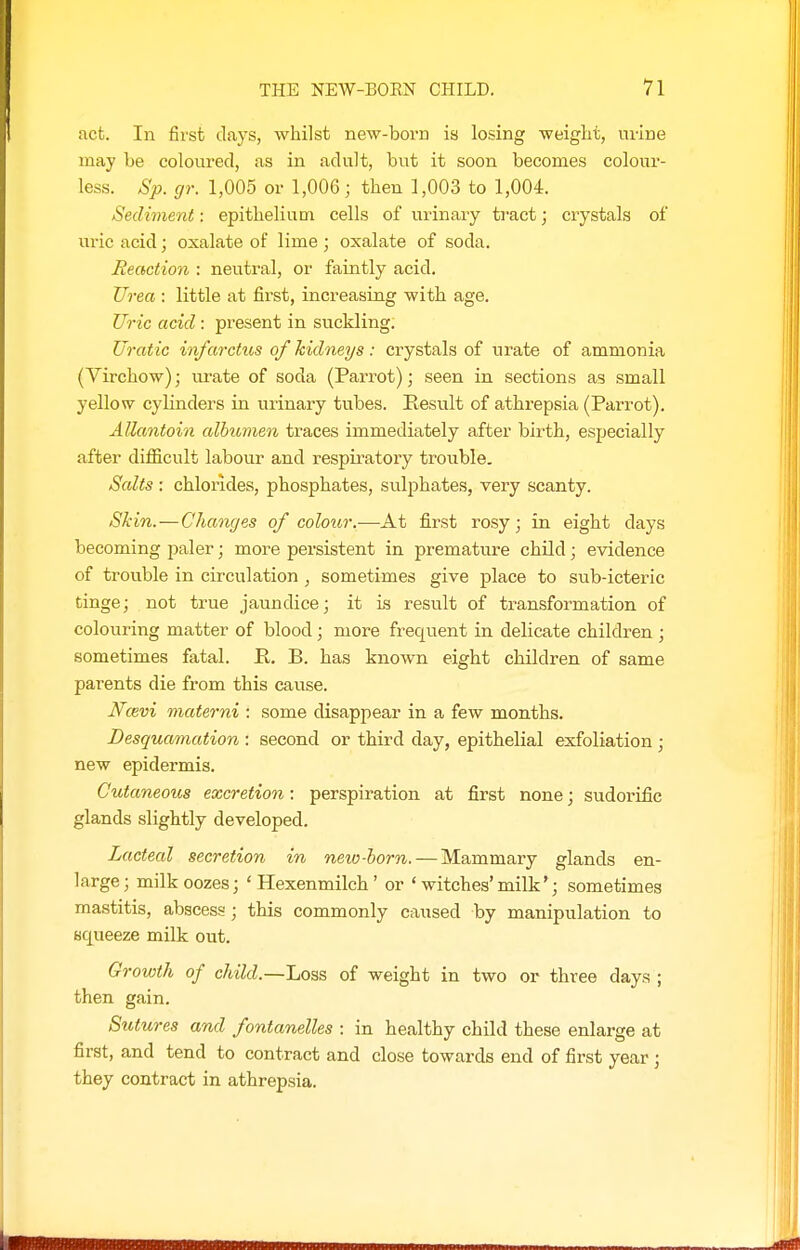 act. In first days, whilst new-born is losing weight, urine may be coloured, as in adult, but it soon becomes coloui'- less. Sp. gr. 1,005 or 1,006; then 1,003 to 1,004. Sediment: epithelium cells of urinary tract; crystals of uric acid; oxalate of lime; oxalate of soda. Reaction : neutral, or faintly acid. Urea : little at first, increasing with age. Uric acid: present in suckling. Uratic infarctus of kidneys : crystals of urate of ammonia (Virchow); urate of soda (Parrot); seen in sections as small yellow cylinders in urinary tubes. Result of athrepsia (Parrot). Allantoin albumen traces immediately after birth, especially after diflScult labour and respiratory trouble. Salts : chlorides, phosphates, sulphates, very scanty. Skin.—Changes of colour.-—-At first rosy; in eight days becoming paler; more persistent in premature child; evidence of trouble in circulation , sometimes give place to sub-icteric tinge; not true jaundice; it is result of transformation of colouring matter of blood; more frequent in delicate children ; sometimes fatal. R. B. has known eight children of same parents die from this cause. Ncevi materni : some disappear in a few months. Desquamation : second or third day, epithelial exfoliation ; new epidermis. Cutaneoits excretion: perspiration at first none; sudorific glands slightly developed. Lacteal secretion in new-horn. — Mammary glands en- large; milk oozes; 'Hexenmilch' or ' witches'milk'; sometimes mastitis, abscess ; this commonly caused by manipulation to squeeze milk out. Growth of child.—Loss of weight in two or three days ; then gain. Sutures and fontanelles : in healthy child these enlarge at first, and tend to contract and close towards end of first year ; they contract in athrepsia.