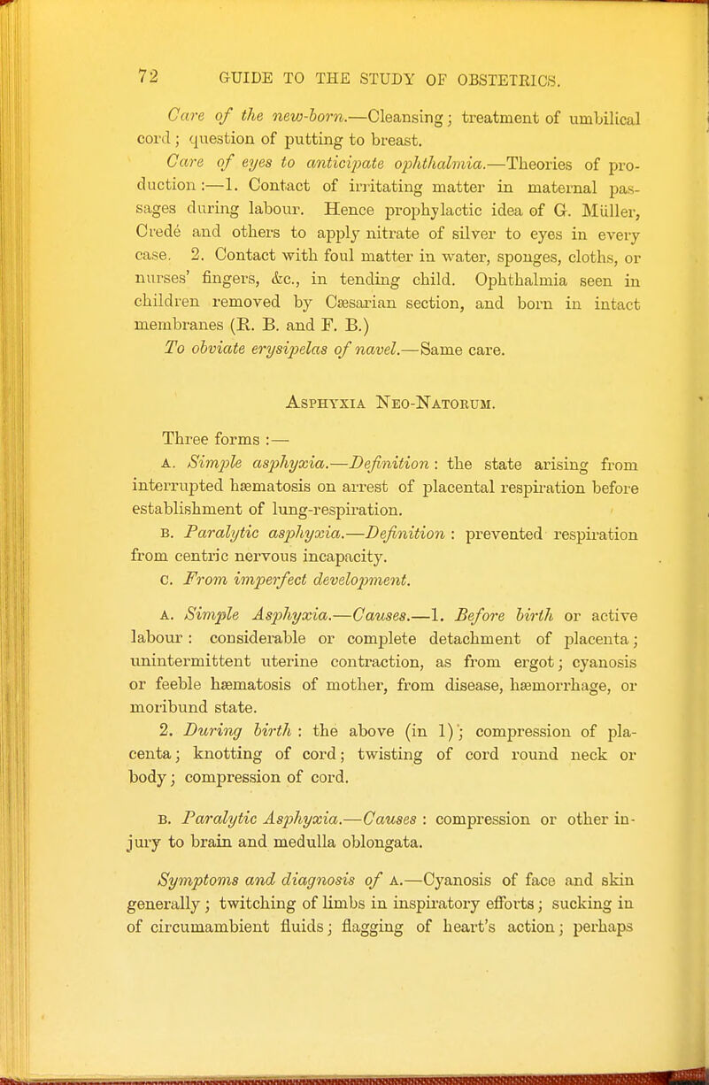 Care of the new-horn.—Cleansing; treatment of umLilLcal cord; question of putting to breast. Care of eyes to anticipate o]ohthalmia.—Theories of pro- duction :—1. Contact of irritating matter in maternal pas- sages during labour. Hence prophylactic idea of G. Miiller, Crede and others to apply nitrate of silver to eyes in every case. 2. Contact with foul matter in water, sponges, cloths, or nurses' fingers, kc, in tending child. Ophthalmia seen in children removed by Csesaiian section, and born in intact membranes (R. B. and F. B.) To obviate erysipelas of navel.—^Same care. Asphyxia Neo-Natorum. Three forms : — A. Simple asphyxia.—Definition : the state arising from interrupted hsematosis on arrest of placental respiration before establishment of lung-respiration. B. Paralytic asphyxia.—Definition : prevented respiration from centric nervous incapacity. c. From imperfect development. A. Simple Asphyxia.—Causes.—1. Before birth or active labour: considerable or complete detachment of placenta; unintermittent uterine contraction, as from ergot; cyanosis or feeble hsematosis of mother, from disease, hsemorrhage, or moribund state. 2. During birth; the above (in 1)'; compression of pla- centa ; knotting of cord; twisting of cord round neck or body; compression of cord. B. Paralytic Asphyxia.—Causes : compression or other in- jury to brain and medulla oblongata. Symptoms and diagnosis of a.—Cyanosis of face and skin generally; twitching of limbs in inspiratory efforts; sucking in of circumambient fluids; flagging of heart's action; perhaps