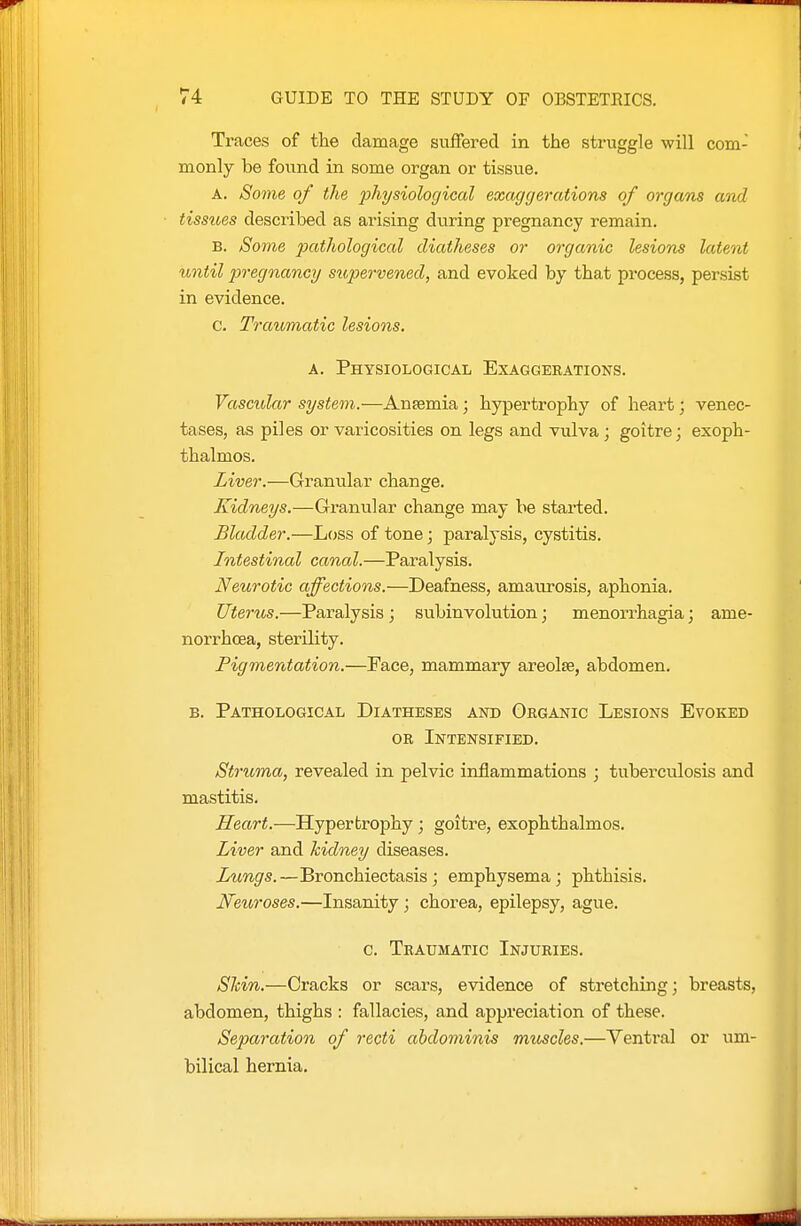 Traces of tlie damage suffered in the struggle will com- monly be found in some organ or tissvie. A. Some of the physiological exaggerations of organs and tissues described as arising during pregnancy remain. B. Some 23(''t'^iological diatheses or organic lesions latent until pregnancy sitpervened, and evoked by that process, persist in evidence. c. Traumatic lesions. A. Physiological Exaggerations. Vascular system.—Antemia ; hypertrophy of heart; venec- tases, as piles or varicosities on legs and vulva; goitre; exoph- thalmos. Liver.—Granular change. Kidneys.—Granular change may be started. Bladder.—Loss of tone; paralysis, cystitis. Intestinal canal.—Paralysis. Neurotic affections.—Deafness, amaurosis, aphonia. Uterus.—Paralysis ; subinvolution; menorrhagia; ame- norrhoea, sterility. Pigmentation.—Face, mammary areolse, abdomen. B. Pathological Diatheses astd Obganic Lesions Evoked OR Intensified. Struma, revealed in pelvic inflammations ; tuberculosis and mastitis. Heart.—Hypertrophy; goitre, exophthalmos. Liver and hidney diseases. Lungs.—Bronchiectasis; emphysema; phthisis. Neuroses.—Insanity; chorea, epilepsy, ague. c. Traumatic Injuries. Shin.—Cracks or scars, evidence of stretching; breasts, abdomen, thighs : fallacies, and appreciation of these. Separation of recti abdominis muscles.—Ventral or um- bilical hernia.