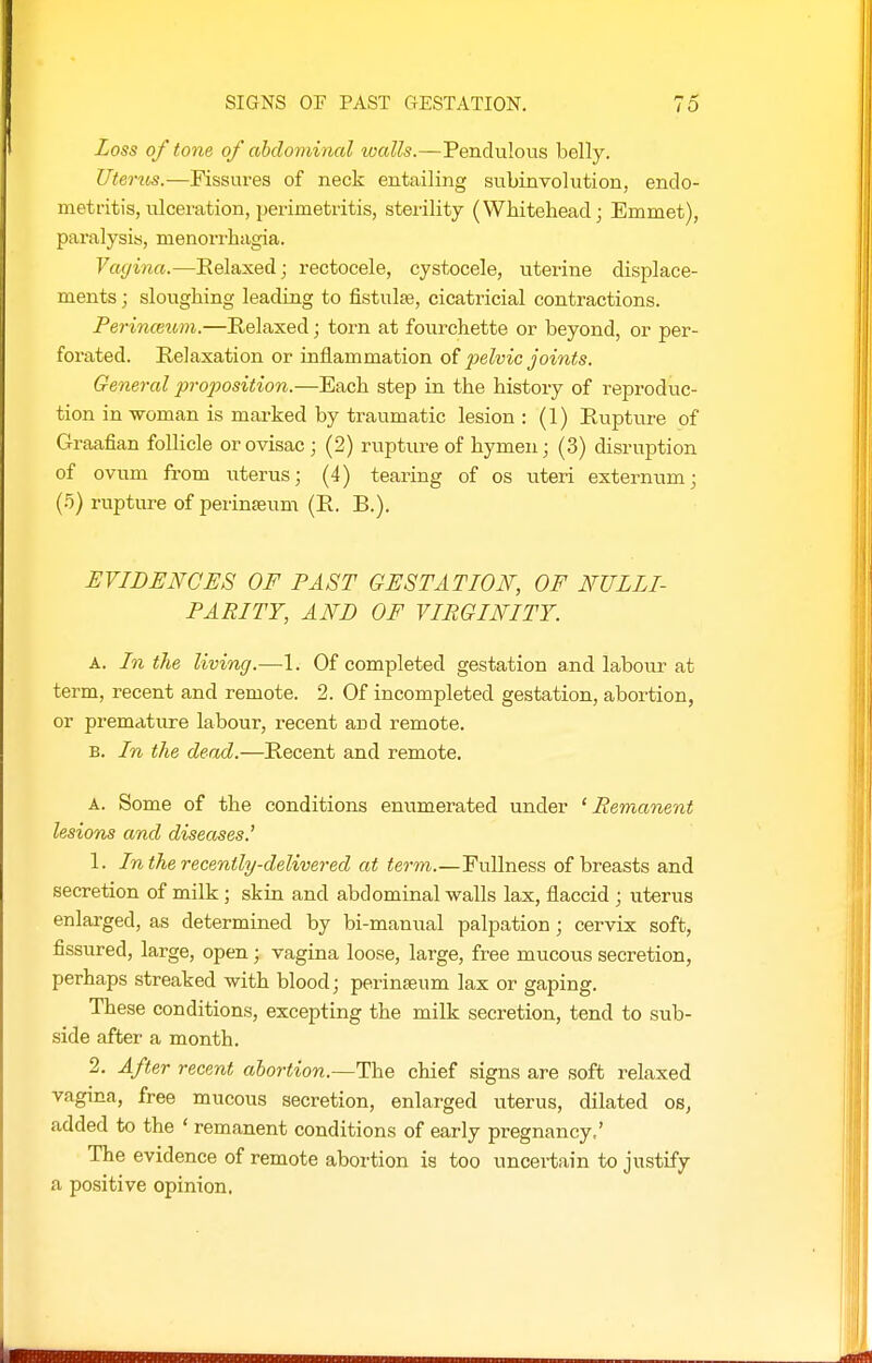 Loss of tone of ahclomincd tualls.—Pendulous belly. Uterm.—Fissures of neck entailing subinvolution, endo- metritis, ulceration, perimetritis, sterility (Whitehead; Emmet), paralysis, menorrhagia. Vagina.—Relaxed; rectocele, cystocele, uterine displace- ments ; sloughing leading to fistulte, cicatricial contractions. Perinceum.—Relaxed; torn at fourchette or beyond, or per- forated. Relaxation or inflammation of pelvic joints. General proposition.—Each step in the history of reproduc- tion in woman is marked by traumatic lesion : (1) Rupture of Graafian foUicle or ovisac ; (2) rupture of hymen; (3) disruption of ovum from uterus; (4) tearing of os uteri externum; (5) ruptiLre of perinseum (R. B.). EVIDENCES OF PAST GESTATION, OF NULLI- PARITY, AND OF VIRGINITY. A. In the living.—1. Of completed gestation and labour at term, recent and remote. 2. Of incompleted gestation, abortion, or premature labour, recent and remote. B. In the dead.—Recent and remote. A. Some of the conditions enumerated under 'Remanent lesions and diseases.' 1. In the recently-delivered at term.—Fullness of breasts and secretion of milk; skin and abdominal walls lax, flaccid ; uterus enlarged, as determined by bi-manual palpation; cervix soft, fissured, large, open; vagina loose, large, free mucous secretion, perhaps streaked with blood; perinseum lax or gaping. These conditions, excepting the milk secretion, tend to sub- side after a month. 2. After recent abortion.—The chief signs are soft relaxed vagina, free mucous secretion, enlarged uterus, dilated os, added to the ' remanent conditions of early pregnancy,' The evidence of remote abortion is too uncertain to justify a positive opinion.