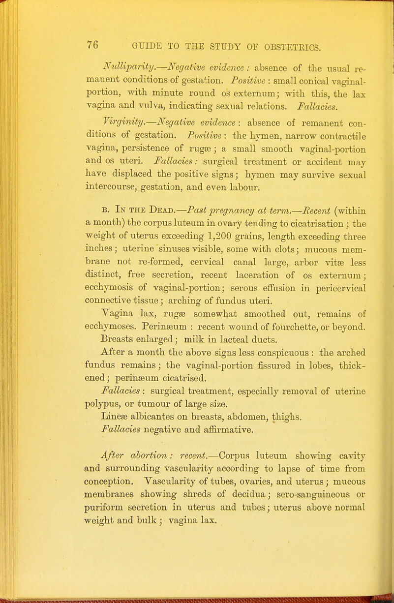 Ntdliparity.—Negative evidence : absence of the usual re- manent conditions of gestation. Positive : small conical vaginal- portion, with minute round os externum; with this, the lax vagina and vulva, indicating sexual relations. Fallacies. Virginity.—Negative evidence : absence of remanent con- ditions of gestation. Positive : the hymen, narrow contractile vagina, persistence of rugae; a small smooth vaginal-portion and OS uteri. Fallacies: surgical treatment or accident may- have displaced the positive signs; hymen may survive sexual intercourse, gestation, and even labour. B. In THE Dead.—Past 2^regnanci/ at term.—Recent (within a month) the corpus luteum in ovary tending to cicatrisation ; the weight of uterus exceeding 1,200 grains, length exceeding three inches; uterine sinuses visible, some with clots; mucous mem- brane not re-formed, cervical canal large, arbor vitse less distinct, free secretion, recent laceration of os externum; ecchymosis of vaginal-portion; serous effusion in pericervical connective tissue; arching of fundus uteri. Yagina lax, rugae somewhat smoothed out, remains of ecchymoses. Perinseum : recent wound of fourchette, or beyond. Breasts enlarged; milk in lacteal ducts. After a month the above signs less conspicuous : the arched fundus remains; the vaginal-portion fissured in lobes, thick- ened ; perinseum cicatrised. Fallacies : surgical treatment, especially removal of uterine polypus, or tumour of large size. Linese albicantes on breasts, abdomen, thighs. Fallacies negative and affirmative. After abortion: recent.—Corpus luteum showing cavity and surrounding vascularity according to lapse of time from conception. Vascularity of tubes, ovaries, and uterus; mucous membranes showing shreds of decidua; sero-sanguineous or puriform secretion in uterus and tubes; uterus above normal weight and bulk; vagina lax.