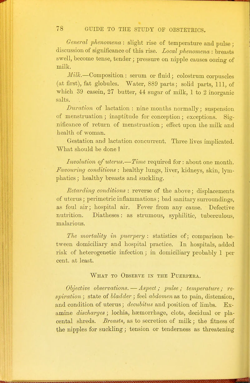 General fhenomiena : slight rise of temperature and piilse ; discussion of significance of this rise. Local j^henomena : breasts swell, become tense, tender; pressure on nipple causes oozing of milk. Milk.—Composition : serum or fluid; colostrum corpuscles (at first), fat globules. Water, 889 parts; solid parts, 111, of which 39 casein, 27 butter, 44 sugar of milk, 1 to 2 inorganic salts. Duration of lactation : nine months normally; suspension of menstruation ; inaptitude for conception; exceptions. Sig- nificance of return of menstruation; effect upon the milk and health of woman. Gestation and lactation concuiTsnt. Three lives implicated. What should be done ? Involution of uterus.—Time required for : about one month. Favouring conditions : healthy lungs, liver, kidneys, skin, lym- phatics ; healthy breasts and suckhng. Retarding conditions : reverse of the above; displacements of uterus; perimetric inflammations; bad sanitary sm-roundings, as foul air; hospital air. Fever from any cause. Defective nutrition. Diatheses: as strumous, syphilitic, tuberculous, malarious. The mortality in imevpery : statistics of; comparison be- tween domiciliary and hospital practice. In hospitals, added risk of heterogenetic infection; in domiciliary probably 1 per cent, at least. What to Observe in the Puerpera. Objective observations. — Aspect; pulse ; temperature ; re- spiration ; state of bladder ; feel abdomen as to pain, distension, and condition of uterus; decubitus and position of limbs. Ex- amine discharges; lochia, haemorrhage, clots, decidual or pla- cental shreds. Breasts, as to secretion of milk; the fitness of the nipples for suckling; tension or tenderness as threatening