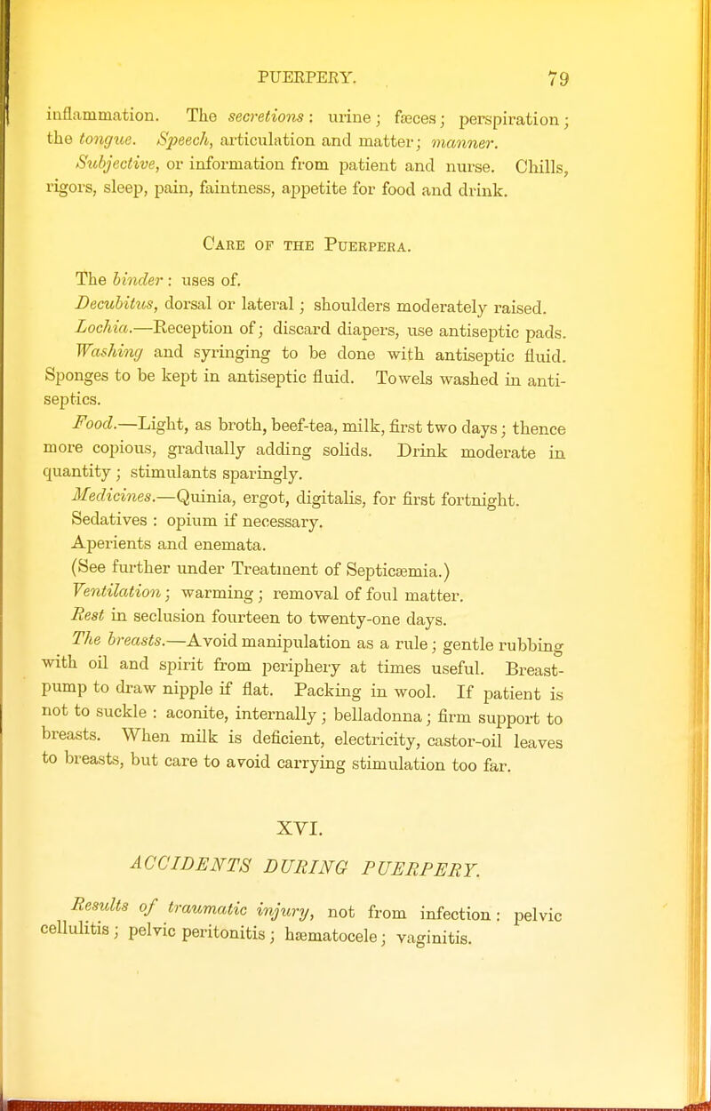 iuflammation. The seci-etions : urine; fseces; perspiration; the tongue. Speech, articulation and matter; manner. Subjective, or information from patient and nurse. Chills, rigors, sleep, pain, faintness, appetite for food and drink. Care of the Puerpeea. The hinder : uses of. Decubitus, dorsal or lateral; shoulders moderately raised. Lochia.—Reception of; discard diapers, use antiseptic pads. Washing and syringing to be done with antiseptic fluid. Sponges to be kept in antiseptic fluid. Towels washed in anti- septics. FootZ.—Light, as broth, beef-tea, milk, first two days; thence more copious, gradually adding solids. Drink moderate in quantity; stimulants sparingly. Medicines.—Quinia,, ergot, digitalis, for first fortnight. Sedatives : opium if necessary. Aperients and enemata. (See further under Treatment of Septicajmia.) Ventilation; warming ; removal of foul matter. Rest in seclusion fourteen to twenty-one days. The breasts.—Avoid manipulation as a rule; gentle rubbing with oil and spirit from periphery at times useful. Breast- pump to draw nipple if flat. Packing in wool. If patient is not to suckle : aconite, internally; belladonna; firm support to breasts. When milk is deficient, electricity, castor-oil leaves to breasts, but care to avoid carrying stimulation too far. XVI. ACCIDENTS DURING PUERPERY. Results of traumatic injury, not from infection: pelvic cellulitis; pelvic peritonitis; hsematocele; vaginitis.