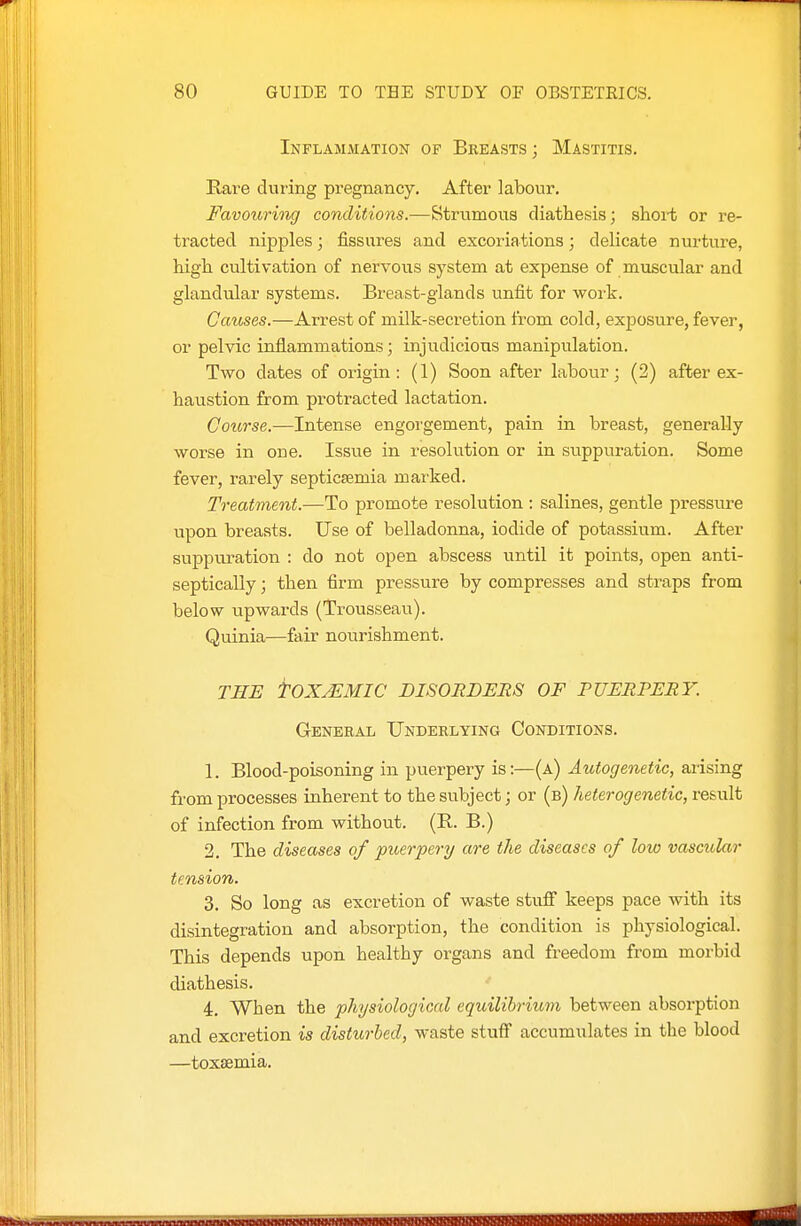 Inflammation of Bkeasts ; Mastitis, 'Rare during pregnancy. After labour. Favouring conditions.—Strumous diathesis; shoi-t or re- tracted nipples; fissures and excoriations; delicate nm-ture, liigli cultivation of nervous system at expense of muscular and glandular systems. Breast-glands unfit for work. Causes.—Arrest of milk-secretion from cold, exposure, fever, or pelvic inflammations; injudicious manipulation. Two dates of origin: (1) Soon after labour; (2) after ex- haustion from protracted lactation. Course.—Intense engorgement, pain in breast, generally worse in one. Issue in resolution or in suppuration. Some fever, rarely septicaemia marked. Treatment.—To promote resolution : salines, gentle pressure upon breasts. Use of belladonna, iodide of potassium. After suppuration : do not open abscess until it points, open anti- septically; then firm pressure by compresses and straps from below upwards (Trousseavi). Quinia—fair nourishment. THE TOXMMIC DISORDERS OF FUERPERY. General Underlying Conditions. 1. Blood-poisoning in puerpery is:—(a) Autogenetic, arising from processes inherent to the subject; or (b) heterogenetic, result of infection from without. (E. B.) 2. The diseases of 'puer'pery are the diseases of low vascular tension. 3. So long as excretion of waste stufi keeps pace with its disintegration and absorption, the condition is physiological. This depends upon healthy organs and freedom from morbid diathesis. 4. When the physiologicnl equilibrium between absorption and excretion is disturbed, waste stuff accumulates in the blood —toxaemia.