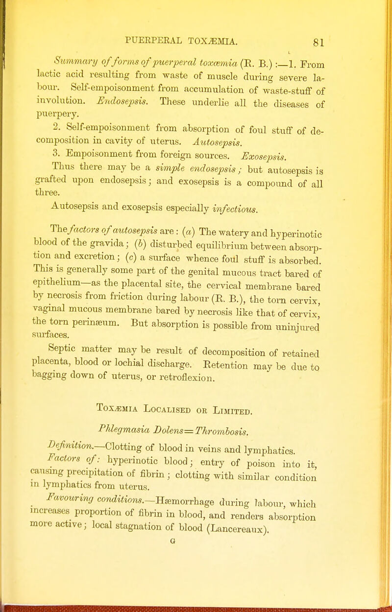 Summary of forms of puerperal toxcemia (E. B.) :—1. From lactic acid resulting from waste of muscle during severe la- bour. Self-empoisonment from accumulation of waste-stuff of involution. Endosep)sis. These underlie all the diseases of puerpery. 2. Self-empoisonment from absorption of foul stuff of de- composition in cavity of uterus. Autosepsis. 3. Empoisonment from foreign sources. Uxosepsis. Thus there may be a simple endosepsis; but autosepsis is grafted upon endosepsis; and exosepsis is a compoimd of all three. Autosepsis and exosepsis especially infectious. Thefactors of autosepsis axe: (a) The watery and hyperinotic blood of the gravida; (b) disturbed equilibrium between absorp- tion and excretion; (c) a surface whence foul stuff is absorbed. This is generally some part of the genital mucous tract bared of epithelium—as the placental site, the cervical membrane bared by necrosis from friction during labour (R. B.), the torn cervix, vaginal mucous membrane bared by necrosis like that of cervix' the torn perinasum. But absorption is possible from uninjured surfaces. Septic matter may be result of decomposition of retained placenta, blood or lochial discharge. Retention may be due to bagging down of uterus, or retroflexion. Toxemia Localised or Limited. Phlegmasia Dolens= Thrombosis. I)efmtion.~Clotting of blood in veins and lymphatics. Factors of: hyperinotic blood; entry of poison into it causmg precipitation of fibrin ; clotting with similar condition in lymphatics from uterus. _ Favouring conditions.~Il^morvha.ge during labour, which increases proportion of fibrin in blood, and renders absorption more active; local stagnation of blood (Lancereaux). a