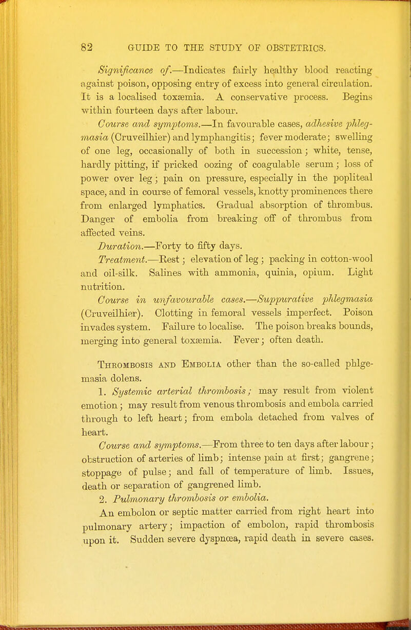 Significance of.—Indicates fairly healthy blood reacting against poison, opposing entry of excess into general circulation. It is a localised toxsemia. A conservative process. Begins within fourteen days after labour. Course and symptoms.—In favourable cases, adhesive 2Meg- ??iasm (Cruveilhier) and lymphangitis; fever moderate; swelling of one leg, occasionally of both in succession; white, tense, hardly pitting, if pricked oozing of coagulable serum; loss of power over leg; pain on pressure, especially in the popliteal space, and in course of femoral vessels, knotty prominences there from enlarged lymphatics. Gradual absorption of thrombus. Danger of embolia from breaking off of thrombus from affected veins. Duration.—Forty to fifty days. Treatment.—Rest; elevation of leg; packing in cotton-wool and oil-silk. Salines with ammonia, quinia, opium. Light nutrition. Course in unfavourable cases.—Suppurative 2}Megmasia (Cruveilhier). Clotting in femoral vessels imperfect. Poison invades system. Failure to localise. The poison breaks bounds, merging into general toxtemia. Fever; often death. Thrombosis and Embolia other than the so-called phlge- masia dolens. 1. Systemic arterial thrombosis; may result from violent emotion; may result from venous thrombosis and embola can-ied through to left heart; from embola detached from valves of heart. Course and symptoms.—From three to ten days after labour; obstruction of arteries of limb; intense pain at first; gangrene; stoppage of pulse; and faU of temperature of hmb. Issues, death or separation of gangrened limb, 2. Pulmonary thrombosis or embolia. An embolon or septic matter carried from right heart into pulmonary artery; impaction of embolon, rapid thrombosis upon it. Sudden severe dyspnoea, rapid death in severe cases.