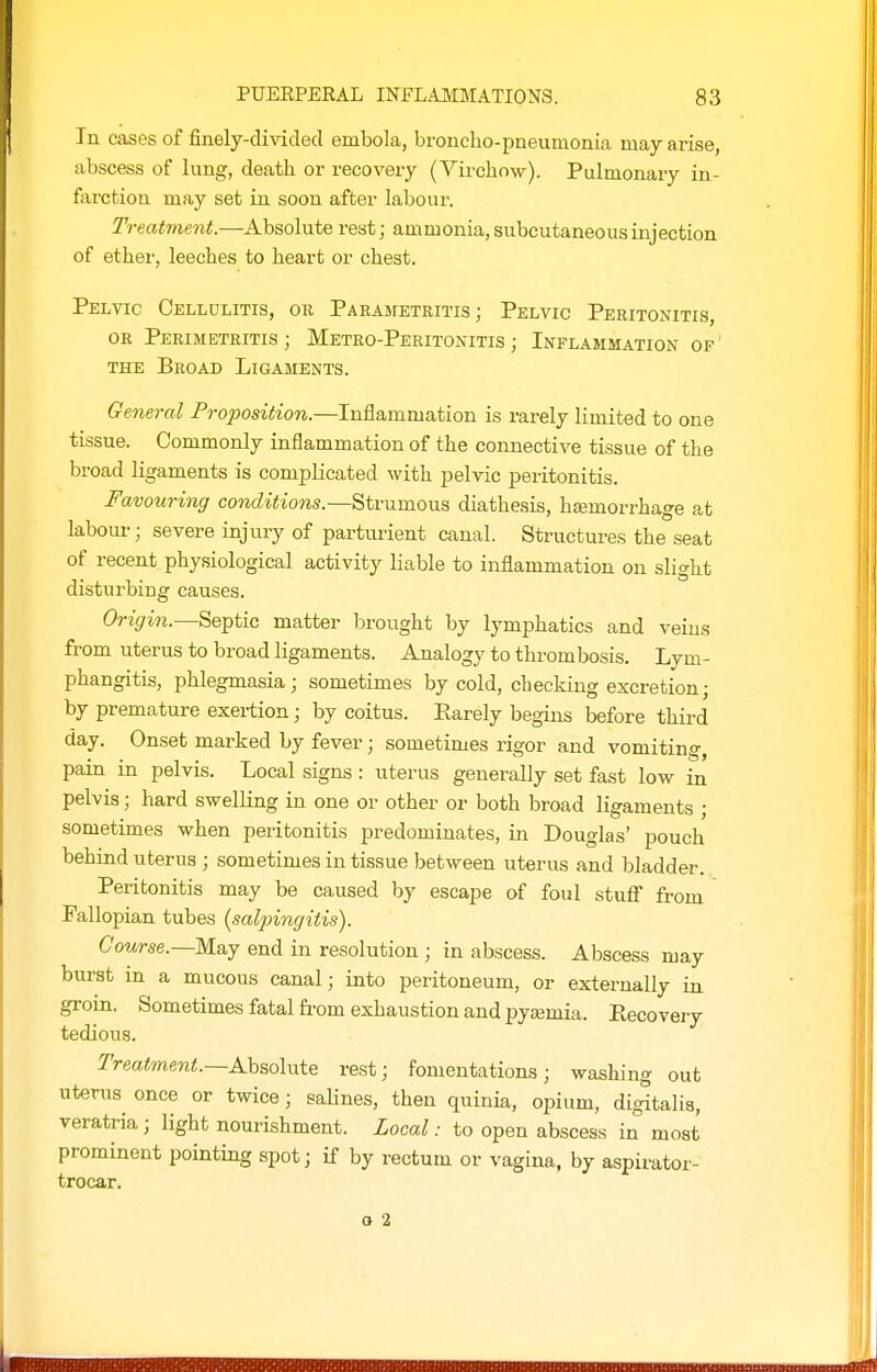 In cases of finely-divided embola, broncho-pneumonia may arise, abscess of lung, death or recovery (Virchow). Pulmonaiy in- farction may set in soon after labour. Treatment.—Absolute rest; ammonia, subcutaneous injection of ether, leeches to heart or chest. Pelvic Cellulitis, or Parametritis; Pelvic Peritonitis, OR Perimetritis; Metro-Peritonitis; Inflammation of THE Broad Ligaments. General Proposition.—Inflammation is rarely limited to one tissue. Commonly inflammation of the connective tissue of the broad ligaments is complicated with pelvic peritonitis. Favouring conditions.—Strumous diathesis, hfemorrhage at labour; severe injury of parturient canal. Structures the seat of recent physiological activity liable to inflammation on slight disturbing causes. Origin.—Septic matter brought by lymphatics and veins from uterus to broad ligaments. Analogy to thrombosis. Lym- phangitis, phlegmasia; sometimes by cold, checking excretion; by premature exertion; by coitus. Rarely begins before third day. Onset marked by fever; sometimes rigor and vomiting, pain in pelvis. Local signs : uterus generally set fast low in pelvis; hard swelling in one or other or both broad ligaments ; sometimes when peritonitis predominates, in Douglas' pouch behind uterus ; sometimes in tissue between uterus and bladder. Peritonitis may be caused by escape of foul stuflT from Fallopian tubes (saljnngitis). Course.—K&j end in resolution ; in abscess. Abscess may burst in a mucous canal; into peritoneum, or externally in groin. Sometimes fatal from exhaustion and pyasmia. Ptecovery tedious. Treatment.—Ahsoluie rest; fomentations; washing out uterus once or twice; salines, then quinia, opium, digitalis, veratria ; light nourishment. Local: to open abscess in most prominent pointing spot; if by rectum or vagina, by aspirator- trocar. o 2