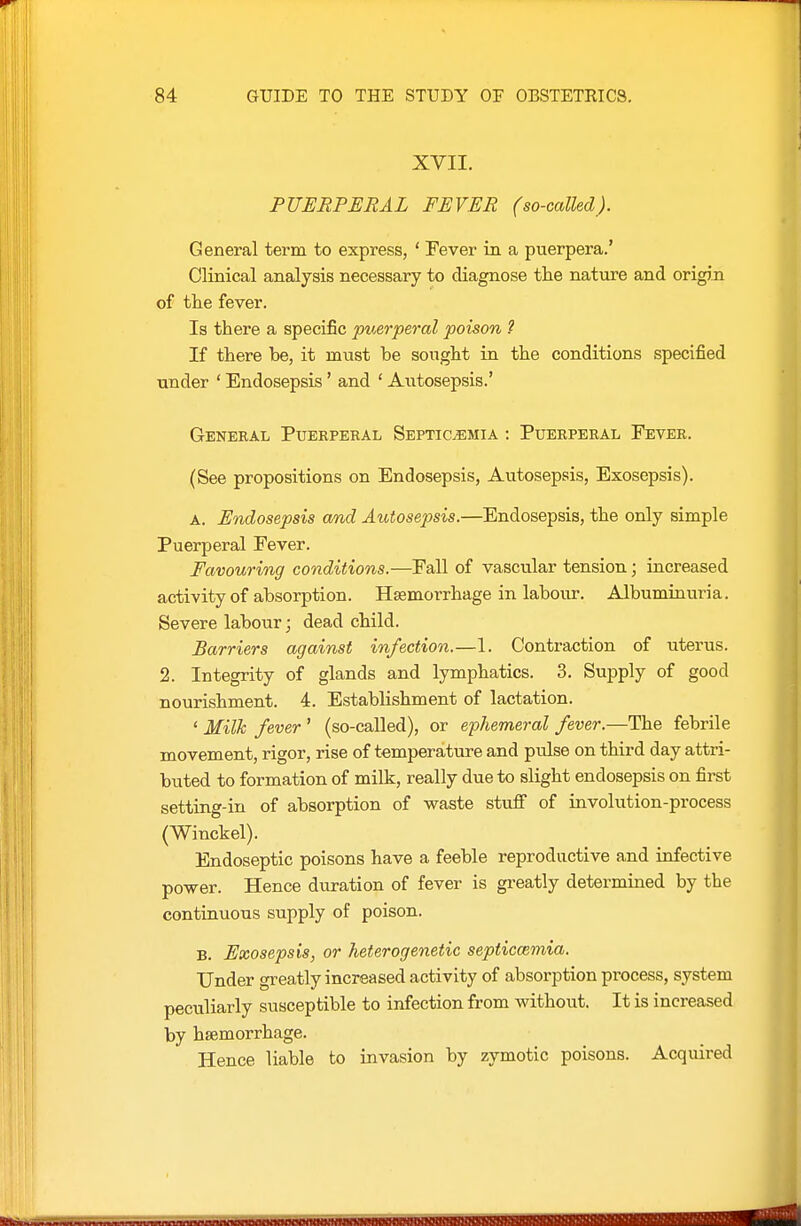 XVII. PUERPERAL FEVER (so-called). General term to express, ' Fever in a puerpera.' Clinical analysis necessary to diagnose the nature and origin of the fever. Is there a specific puerperal poison ? If there be, it must he soiight in the conditions specified under ' Endosepsis' and ' Autosepsis.' General Puerperal Septicemia : Puerperal Fever. (See propositions on Endosepsis, Autosepsis, Exosepsis). A. Endosepsis amd Autosepsis.—Endosepsis, the only simple Puerperal Fever. Favouring conditions.—Fall of vascular tension; increased activity of absorption. Hasmorrhage in labour. Albumiuuria. Severe labour; dead child. Barriers against infection.—1. Contraction of uterus. 2. Integrity of glands and lymphatics. 3. Supply of good nourishment. 4. EstabHshment of lactation. ' Milh fever ' (so-called), or ephemeral fever.—The febrile movement, rigor, rise of temperature and pulse on third day attri- buted to formation of milk, really due to slight endosepsis on first setting-in of absorption of waste stufi of involution-process (Winckel). Endoseptic poisons have a feeble reproductive and infective power. Hence duration of fever is greatly determined by the continuous supply of poison. B. Exosepsis, or heterogenetic septiccemia. Under greatly increased activity of absorption process, system peculiarly susceptible to infection from without. It is increased by hsemorrhage. Hence liable to invasion by zymotic poisons. Acquired