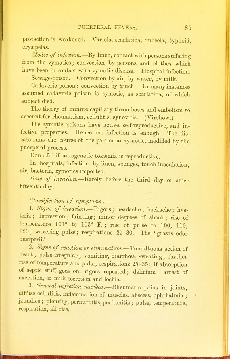 protection is weakened. Variola, scarlatina, rubeola, typhoid, erysipelas. Modes of infection.—By linen, contact with persons sufiering from the zymotics; convection by persons and clothes which have been in contact with zymotic disease. Hospital infection. Sewage-poison. Convection by air, by water, by milk. Cadaveric poison : convection by touch. In many instances assumed cadaveric poison is zymotic, as scai-latina, of which subject died. The theory of minute capillary thromboses and embolism to account for rheumatism, cellulitis, synovitis. (Vii-chow.) The zymotic poisons have active, self-reproductive, and in- fective properties. Hence one infection is enough. The dis- ease runs the course of the particular zymotic, modified by the puerperal process. Doubtful if autogenetic toxaemia is reproductive. In hospitals, infection by linen, sponges, touch-inoculation, air, bacteria, zymotics imported. Date of invasion.—Earely before the third day, or after fifteenth day. Classification of symptoms :— 1. Signs of invasion.—Rigors; headache; backache; hys- teria ; depression; fainting; minor degrees of shock; rise of temperature 101° to 103° F.; rise of pulse to 100, 110, 120; wavei-ing pulse; respii-ations 25-30. The 'gravis odor puerperii.' 2. Signs of reaction or elimination.—Tumultuous action of heart; pulse irregular ; vomiting, diarrhoea, sweating; fui-ther rise of temperature and pulse, respii-ations 25-35; if absorption of septic stufif goes on, rigors repeated; delirium; arrest of excretion, of milk-secretion and lochia. 3. General infection marked.—Rheumatic pains in joints, difiuse ceUulitis, inflammation of muscles, abscess, ophthalmia ; • jaundice; pleurisy, pericarditis, peritonitis; pulse, temperature, respiration, all rise.