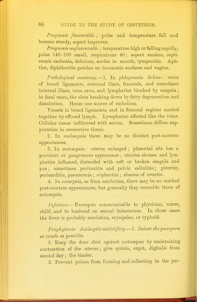 Prognosis favourable; pulse and temperature fall and become steady, aspect improves. Prognosis unfavourable ; temperature higii or falling rapidly, pulse 140-160 small, respirations 40; aspect sunken, septi- csemic cachexia, delirium, sordes in mouth, tympanitis. Aph- thae, diphtheritic patches on traumatic surfaces and vagina. Pathological anatomy.—1. In phlegmasia dolens: veins of broad ligaments, external iliacs, femorals, and sometimes internal iliacs, vena cava, and lymphatics blocked by coagula; in fatal cases, the clots breaking down by fatty degeneration and dissolution. Hence one source of embolism. Vessels in broad ligaments, and in femoral regions matted together by effused lymph. Lymphatics affected like the veins. Cellular tissue infiltrated with serum. Sometimes diffuse sup- puration in connective tissue. 2. In endosepsis there may be no distinct post-mortem appearances. 3. In autosepsis: uterus enlarged ; placental site has a .purulent or gangrenous appearance; uterine sinuses and lym- phatics inflamed, distended with soft or broken coagula and pus; sometimes peritonitis and pelvic cellulitis; pleurisy, pericarditis, pneumonia; oophoritis ; abscess of ovaries. 4. In exosepsis, as from scarlatina, there may be no mai-ked post-mortem appearances, but generally they resemble those of autosepsis. Infection.—Exosepsis communicable to physician, nurse, child, and to husband on sexual intercourse. In these cases the fever is probably scarlatina, erysipelas, or typhoid. Prophylaxis: Antiseptic midvnfery.-—1. Isolate the puerpera as much as possible. 2. Keep the door shut against autosepsis by maintaining contraction of the uterus; give quinia, ergot, digitalis from second day ; the binder. 3. Prevent poison from forming and collecting in the par-