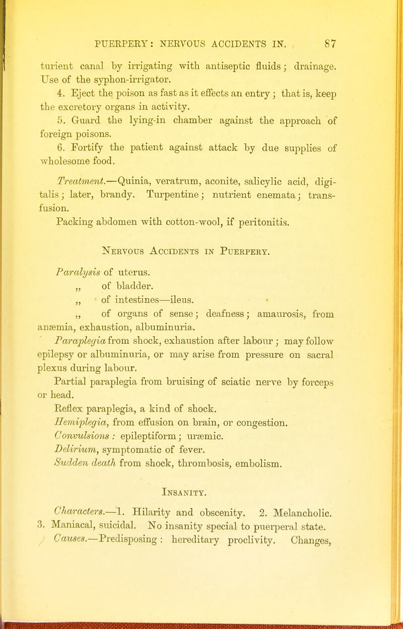 turient canal by iri'igating with antiseptic fluids; drainage. Use of the syphon-u-rigator. 4. Eject the poison as fast as it effects an entry; that is, keep the excretory organs in activity. 5. Guard the lying-in chamber against the approach of foreign poisons. 6. Fortify the patient against attack by due sujiplies of wholesome food. Treatment.—Quinia, veratrum, aconite, salicylic acid, digi- talis ; later, brandy. Turpentine; nutrient enemata; trans- fusion. Packing abdomen with cotton-wool, if peritonitis. Nervous Accidents in Puekpery. Paralysis of uterus. „ of bladder. „ of intestines—ileus. „ of organs of sense; deafness; amaurosis, from anaemia, exhaustion, albuminuria. Paraplegia from shock, exhaustion after labour ; may follow epilepsy or albuminuria, or may arise from pressure on sacral plexus during labour. Partial paraplegia from bruising of sciatic nerve by forceps or head. Pi-eflex paraplegia, a kind of shock. Hemiijlegia, from effusion on brain, or congestion. Convulsions : epileptiform; ursemic. Delirium, symptomatic of fever. Sudden death from shock, thrombosis, embolism. Insanity. Characters.—^1. Hilarity and obscenity. 2. Melancholic. 3. Maniacal, suicidal. No insanity special to puerperal state. ^ Causes.—Predisposing: hereditary proclivity. Changes,