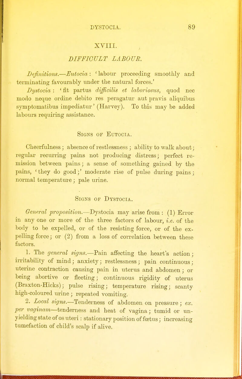 XVIII. DIFFICULT LABOUR. Definitions.—Exhtocia : ' labour proceeding smootlily and terminating favourably under the natural forces.' Dystocia : ' fit partus difficilis et laboriosus, quod nec modo neque ordine debito res peragatur aut pravis aliquibus symptomatibus impediatur' (Harvey). To this may be added labours requii^ing assistance. Signs of Eutocia. Cheerfulness ; absence of restlessness ; ability to walk about; regular recurring pains not producing distress; perfect re- mission between pains; a sense of something gained by the pains, ' they do good;' moderate rise of pulse during pains; normal temperature ; pale urine. Signs of Dystocia. GenpTol proposition.—Dystocia may arise from ; (1) Error in any one or more of the three factors of labour, i.e. of the body to be expelled, or of the resisting force, or of the ex- pelling force; or (2) from a loss of correlation between these factors. 1. The general signs.—Pain afiecting the heart's action; iiTitability of mind; anxiety; restlessness; pain continuous; uterine contraction causing pain in uterus and abdomen ; or being abortive or fleeting; continuous rigidity of uterus (Braxton-Hicks); pulse rising; temperature rising; scanty high-coloured urine ; repeated vomiting. 2. Local sigv^.—Tenderness of abdomen on pressure; ex. per uasriwam—tenderness and heat of vagina; tumid or un- yielding state of OS uteri: stationary position of foetus; increasing tumefaction of child's scalp if alive.