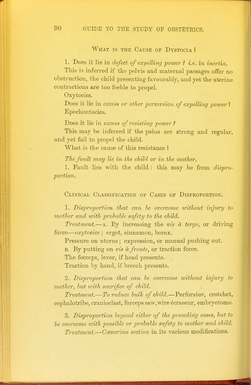 What is the Cause of Dystocia 1 1. Does it lie in defect of expelling power ? i.e. in inertia. TJiis is inferred if the pelvis and maternal passages offer no obstruction, the child presenting favourably, and yet the uterine contractions are too feeble to propel. Oxytocics. Does it lie in excess or other perversion of expelling power 1 Epechontocics. Does it lie in excess of resisting power ? This may be inferi-ed if the pains are strong and regular, and yet fail to propel the child. What is the cause of this resistance 1 The fault may lie in the child or in the mother. I. Fault lies with the child : this may be from dispro- portion. Clinical Classification of Cases of Dispkoportion. 1. Disproportion that can he overcome loithout injiory to mother and with probable safety to the child. Treatment.—a. Ey increasing the vis a tergo, or driving force—oxytocics; ergot, cinnamon, borax. Pressure on uterus; expression, or manual pushing out. B. By putting on vis a fronte, or traction force. The forceps, lever, if head presents. Traction by hand, if breech presents. 2. Disproportion that can he overcome without injury to mother, hut with sacrifice of child. Treatment.—To redttce bulk of child.—Perforator, crotchet, cephalotribe, cranioclast, forceps saw,wire 6craseur, embryotome. 3. Disproportion beyond either of the precedi7ig cases, bnt to he overcome toith 2yossihle or probable safety to mother and child. Treatment.—Ccesarian section in its various modifications.