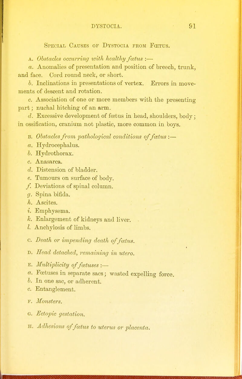 Special Causes of Dystocia from Pcetus. A. Obstacles occurring with healthy foetus :— a. Anomalies of presentation and position of breech, trunk, and face. Cord round neck, or short. h. Inclinations in presentations of vertex. Errors in move- ments of descent and rotation. c. Association of one or more members with the presenting part; nuchal hitching of an arm. d. Excessive development of foetus in head, shoulders, body; in ossification, cranium not plastic, more common in boys. B. Obstacles from pathological conditions offcetus :— a. Hydrocephalus. b. Hydrothorax. c. Anasarca. d. Distension of bladder. e. Tumours on sui'face of body. f Deviations of spinal column. g. Spina bifida. A. Ascites. i. Emphysema. h. Enlargement of kidneys and liver. I. Anchylosis of limbs. c. Death or impending death of foetus. D. Head detached, remaining in utero. E. Multiplicity of foetuses :— a. Foetuses in separate sacs; wasted expelKng force, b. In one sac, or adherent. c. Entanglement. F. Monsters. G. Ectopic gestation. H. Adhesions of fcetus to uterus or placenta.