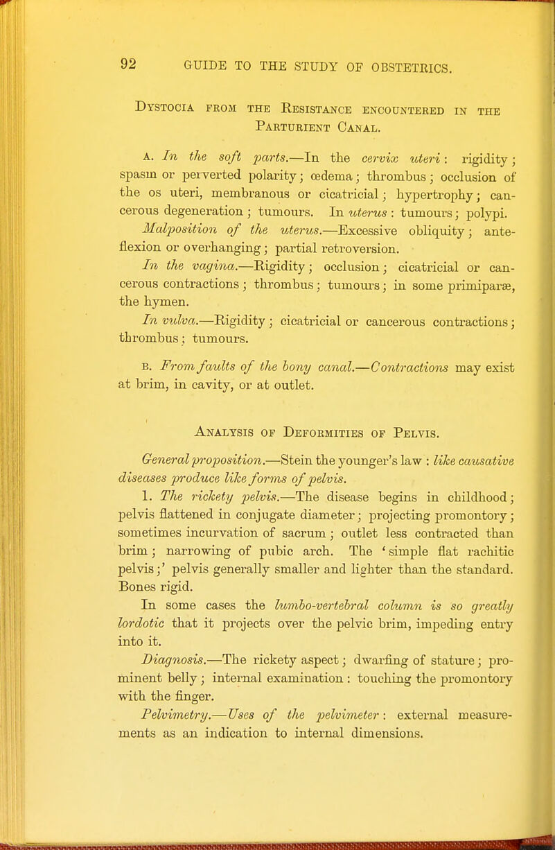 Dystocia from the Resistance encountered in the Parturient Canal. A. In the soft ^;ar<s.—In the cervix uteri : rigidity; spasm or perverted polarity; oedema; thrombus; occlusion of the OS uteri, membranous or cicatricial; hypertrophy; can- cerous degeneration ; tumours. In totems : tumours; polypi. Malposition of the uterus.—Excessive obliquity; ante- flexion or overhanging; partial retroversion. In the vagina.—Rigidity; occlusion; cicatricial or can- cerous contractions ; thrombus; tumours; in some primiparse, the hymen. In vulva.—Rigidity ; cicatricial or cancerous contractions; thrombus; tumours. E. From faults of the bony canal.—C ontractiom may exist at bi-im, in cavity, or at outlet. Analysis op Deformities of Pelvis. General p7vposition,—Stein the younger's law : like causative diseases produce like forms of pelvis. 1. The rickety pelvis.—The disease begins in childhood; pelvis flattened in conjugate diameter; projecting promontory; sometimes incurvation of sacrum; outlet less contracted than brim; narrowing of pubic arch. The ' simple flat rachitic pelvis;' pelvis generally smaller and lighter than the standard. Bones rigid. In some cases the lumho-vertehral column is so greatly lordotic that it projects over the pelvic brim, impeding entry into it. Diagnosis.—The rickety aspect; dwarfing of stature; pro- minent belly; internal examination : touching the promontory with the finger. Pelvimetry.—Uses of the 2}elvimeter: external measure- ments as an indication to internal dimensions.