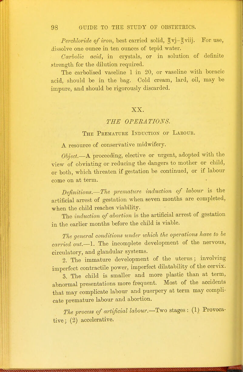 Perchloride of iron, hest c&vried solid, §vj-^viij. For use, dissolve one ounce in ten ounces of tepid water. Carbolic acid, in crystals, or in solution of definite strength for the dilution required. The carbolised vaseline 1 in 20, or vaseline with boracic acid, should be in the bag. Cold cream, lard, oil, may be impure, and should be rigorously discarded. XX. THE OPERATIONS. The Premature Induction of Labour. A resource of conservative midwifery. Object.—A proceeding, elective or urgent, adopted with the view of obviating or reducing the dangers to mother or child, or both, which threaten if gestation be continued, or if labour come on at term. Definitions.—The prematicre induction of labour is the artificial arrest of gestation when seven months are completed, when the child reaches viability. The induction of abortion is the artificial arrest of gestation in the earlier months before the child is viable. The general conditions under which the operations have to be carried out.—I. The incomplete development of the nervous, circulatory, and glandular systems. 2. The immature development of the uterus; involving imperfect contractile power, imperfect dilatability of the cervix. 3. The child is smaller and more plastic than at term, abnormal presentations more frequent. Most of the accidents that may complicate labour and puerpery at term may compli- cate premature labour and abortion. The process of artificial labour.—Two stages : (1) Provoca- tive; (2) accelerative. KfleWgPMlllMflBBiatt