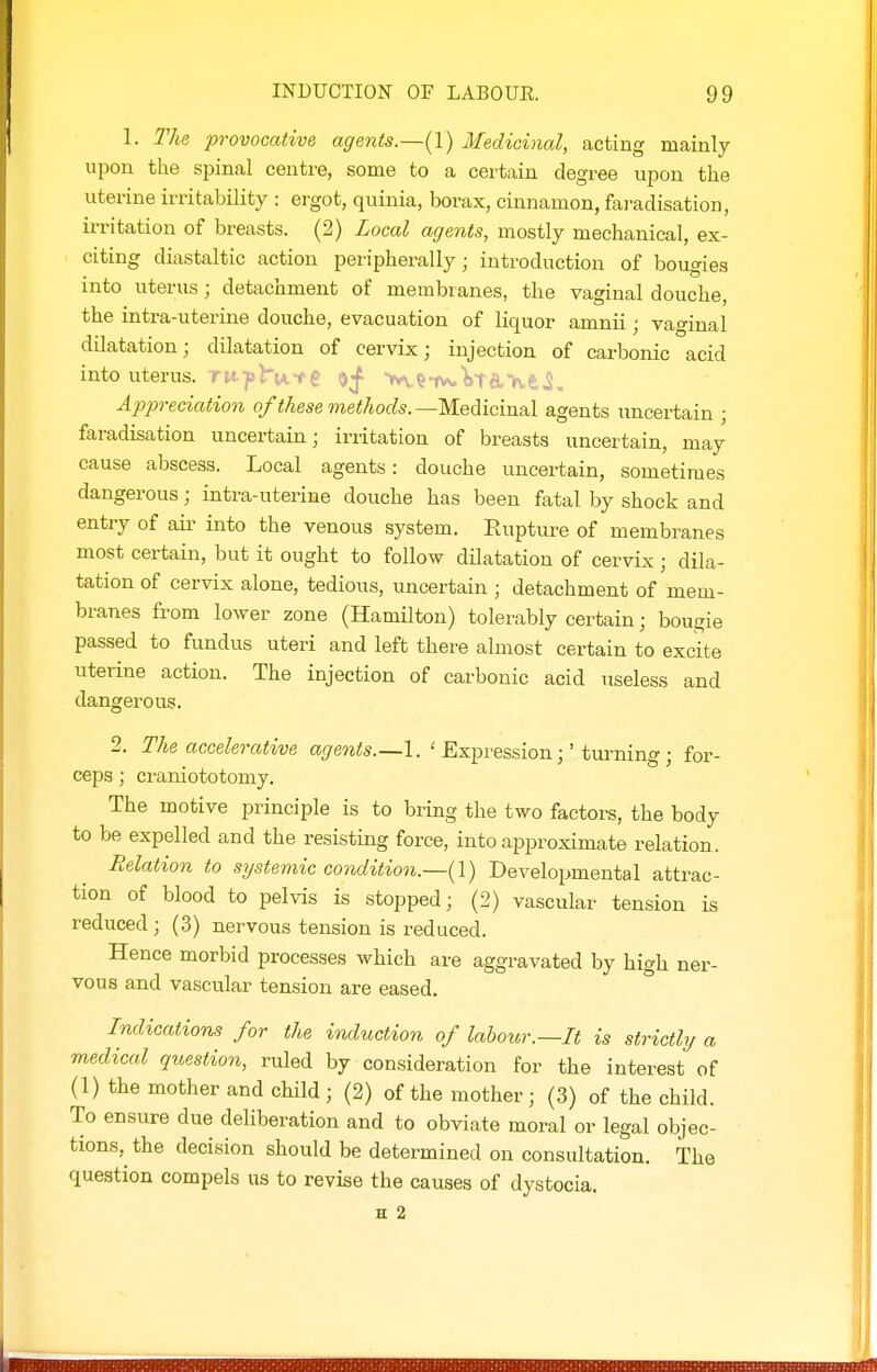 1. The provocative agents.—(1) Medicinal, acting mainly upon the spinal centre, some to a certain degree upon the uterine irritability : ergot, quinia, borax, cinnamon, faradisation, irritation of breasts. (2) Local agents, mostly mechanical, ex- citing diastaltic action peripherally; introduction of bougies into uterus; detachment of membranes, the vaginal douche, the intra-uterine douche, evacuation of liquor amnii; vaginal dilatation; dilatation of cervix; injection of carbonic acid into uterus, r u-y I'u < i o;f- k-fw. \-\ n r\ - j. Appreciation of these methods.—Medicinal agents uncertain ; faradisation uncertain; irritation of breasts uncertain, may cause abscess. Local agents: douche uncertain, sometimes dangerous; intra-uterine douche has been fatal by shock and entry of air into the venous system. Rupture of membranes most certain, but it ought to follow dilatation of cervix; dila- tation of cervix alone, tedious, uncertain ; detachment of mem- branes from lower zone (Hamilton) tolerably certain; bougie passed to fundus uteri and left there almost certain to excite uterine action. The injection of carbonic acid useless and dangerous. 2. The accelerative agents.—1. ' Expression;'turning; for- ceps ; craniototomy. The motive principle is to bring the two factore, the body to be expelled and the resisting force, into approximate relation. Relation to systemic condition.—{I) Developmental attrac- tion of blood to pelvis is stopped; (2) vascular tension is reduced ; (3) nervous tension is reduced. Hence morbid processes which are aggravated by high ner- vous and vascular tension are eased. Indications for the induction of labour.—It is strictly a medical question, rrUed by consideration for the interest of (1) the mother and child; (2) of the mother; (3) of the child. To ensure due deliberation and to obviate moral or legal objec- tions, the decision should be determined on consultation. The question compels us to revise the causes of dystocia. H 2