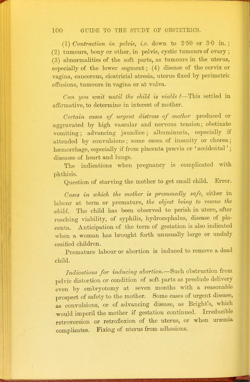 (1) Contraction in pelvis, i.e. down to 2'50 or 3-0 in.; (2) tumours, bony or other, in pelvis, cystic tumours of ovary ; (3) abnormalities of tlie soft parts, as tumours in the uterus, especially of the lower segment; (4) disease of the cervix or vagina, cancerous, cicatiicial atresia, uterus fixed by perimetric efiusions, tumours in vagina or at vulva. Can you wait until the child is viable ?—This settled in affirmative, to determine in interest of mother. Certain cases of urgent distress of mother produced or aggravated by high vascular and nervous tension; obstinate vomiting; advancing jaundice; albuminuria, especially if attended by convulsions; some cases of insanity or chorea; hemorrhage, especially if from placenta prsevia or ' accidental'; diseases of heart and lungs. The indications when pregnancy is complicated with phthisis. Question of starving the mother to get small child. Error. Cases in which the mother is presumedly safe, either in labour at term or premature, the object being to rescue the child. The child has been observed to perish in utero, after reaching viability, of syphilis, hydrocephalus, disease of pla- centa. Anticipation of the term of gestation is also indicated when a woman has brought forth unusually large or unduly ossified children. Premature labour or abortion is induced to remove a dead chUd. Indications for inducing abortion.—Such obstruction from pelvic distortion or condition of soft parts as preclude delivery even by embryotomy at seven months with a reasonable prospect of safety to the mother. Some cases of urgent disease, as convulsions, or of advancing disease, as Bright's, which would imperil the mother if gestation continued. Irreducible retroversion or retroflexion of the uterus, or when uremia complicates. Fixing of utei-us from adhesions.