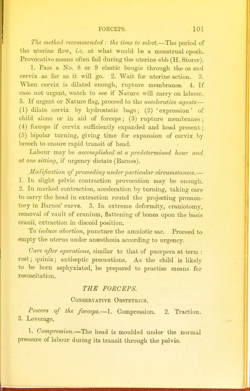 The method recommended : the time to select.—The period of the uterine flow, i.e. at what would be a menstrual epoch. Provocative means often faU during the uterine ebb (H. Storer). 1. Pass a No. 8 or 9 elastic bougie through the os and cervix as far as it wiU go. 2. Wait for uterine action. 3. When cervix is dilated enough, rupture membranes. 4. If case not urgent, watch to see if Nature wiU carry on labour. 5. If urgent or Nature flag, proceed to the accelerative agents— (1) dilate cervix by hydrostatic bags; (2) 'expression' of child alone or in aid of forceps; (3) rupture membranes; (4) forceps if cervix sufficiently expanded and head present; (5) bipolar turning, giving time for expansion of cervix by breech to ensure rapid transit of head. Labour may be accomplished at a predetermined hour and at one sitting, if urgency dictate (Barnes). .Modification of proceeding under particular circumstances.— 1. In sUght pelvic contraction provocation may be enough. 2. In marked contraction, acceleration by turning, taking care to carry the head in extraction round the projecting promon- tory in Barnes' curve. 3. In extreme deformity, craniotomy, removal of vault of cranium, flattening of bones upon the basis cranii, extraction in discoid position. To induce abortion, punctm-e the amniotic sac. Proceed to empty the uterus under anaesthesia according to urgency. Care after operations, similar to that of puerpera at term : rest; quinia; antiseptic precautions. As the child is likely to be born asphyxiated, be prepared to practise means for resuscitation. THE FORCEPS. Conservative Obstetrics. Powers of the forceps.—1. Compression. 2. Traction. 3. Leverage. 1. Compression.—The head is moulded under the normal pressure of labour during its transit through the pelvis.