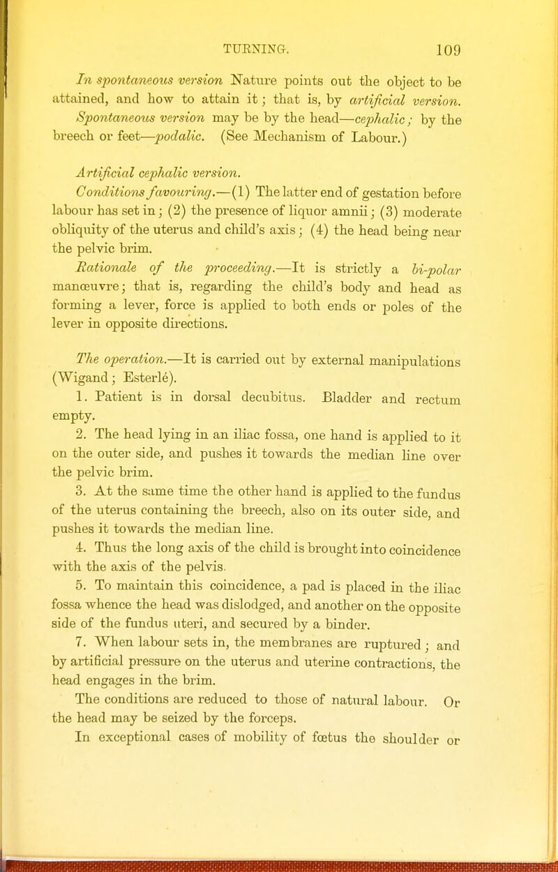 In S2)ontaneous version Nature points out the object to be attained, and how to attain it; that is, by artificial version. Spontaneous version may be by the head—cephalic ; by the breech or feet—podalic. (See Mechanism of Labour.) Artificial cephalic version. Conditions favouring.—(1) The latter end of gestation before labour has set in; (2) the presence of liquor amnii; (3) moderate obliquity of the uterus and child's axis; (4) the head being near the pelvic brim. Rationale of the proceeding.—It is strictly a hi-polar manoeuvre; that is, regarding the child's body and head as forming a lever, force is applied to both ends or poles of the lever in opposite directions. The operation.—It is carried out by external manipulations (Wigand; Esterle). 1. Patient is in dorsal decubitus. Bladder and rectum empty. 2. The head lying in an iliac fossa, one hand is applied to it on the outer side, and pushes it towards the median line over the pelvic brim. 3. At the same time the other hand is applied to the fundus of the uterus containing the breech, also on its outer side, and pushes it towards the median line. 4. Thus the long axis of the child is brought into coincidence with the axis of the pelvis. 5. To maintain this coincidence, a pad is placed in the iliac fossa whence the head was dislodged, and another on the opposite side of the fundus uteri, and secured by a binder. 7. When labour sets in, the membranes are ruptured ; and by artificial pressure on the uterus and uterine contractions, the head engages in the brim. The conditions are reduced to those of natural labour. Or the head may be seized by the forceps. In exceptional cases of mobility of foetus the shoulder or