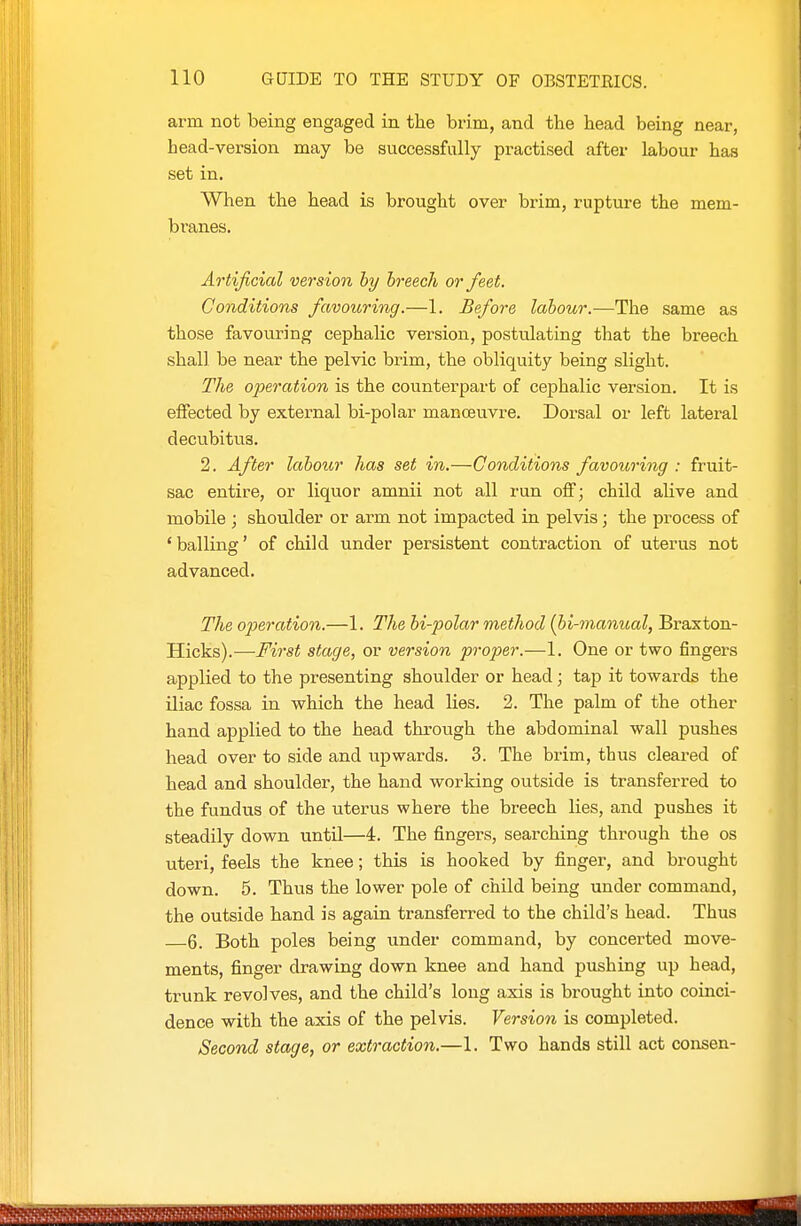 arm not being engaged in the brim, and the head being near, head-version may be successfully practised after labour has set in. When the head is brought over brim, rupture the mem- branes. Artificial version by breech or feet. Conditions favouring.—1. Before labour.—The same as those favouring cephalic version, postulating that the breech shall be near the pelvic brim, the obliquity being slight. The operation is the counterpart of cephalic version. It is effected by external bi-polar manceuvre. Dorsal or left lateral decubitus. 2. After labotcr has set in.—Conditions favouring : fruit- sac entire, or liquor amnii not all run off; child aUve and mobile ; shoulder or arm not impacted in pelvis; the process of ' balling' of child under persistent contraction of uterus not advanced. The operation.—1. The bi-polar method (bi-manual, Braston- Hicks).—First stage, or version proper.—1. One or two fingers applied to the presenting shoulder or head; tap it towards the iliac fossa in which the head lies. 2. The palm of the other hand applied to the head through the abdominal wall pushes head over to side and upwards. 3. The brim, thus cleared of head and shoulder, the hand working outside is transferred to the fundus of the uterus where the breech lies, and pushes it steadily down until—4. The fingers, searching through the os uteri, feels the knee; this is hooked by finger, and brought down. 5. Thus the lower pole of child being under command, the outside hand is again transferred to the child's head. Thus 6. Both poles being under command, by concerted move- ments, finger drawing down knee and hand pushing up head, trunk revolves, and the child's long axis is brought into coinci- dence with the axis of the pelvis. Version is completed. Second stage, or extraction.—1. Two hands still act consen-